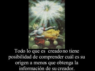 Todo lo que es  creado no tiene posibilidad de comprender cuál es su origen a menos que obtenga la información de su creador. 