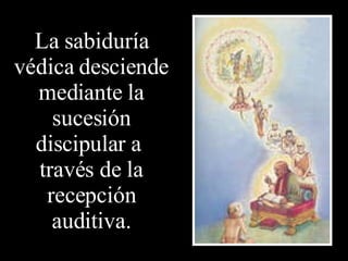 La sabiduría védica desciende mediante la sucesión discipular a  través de la recepción auditiva. 