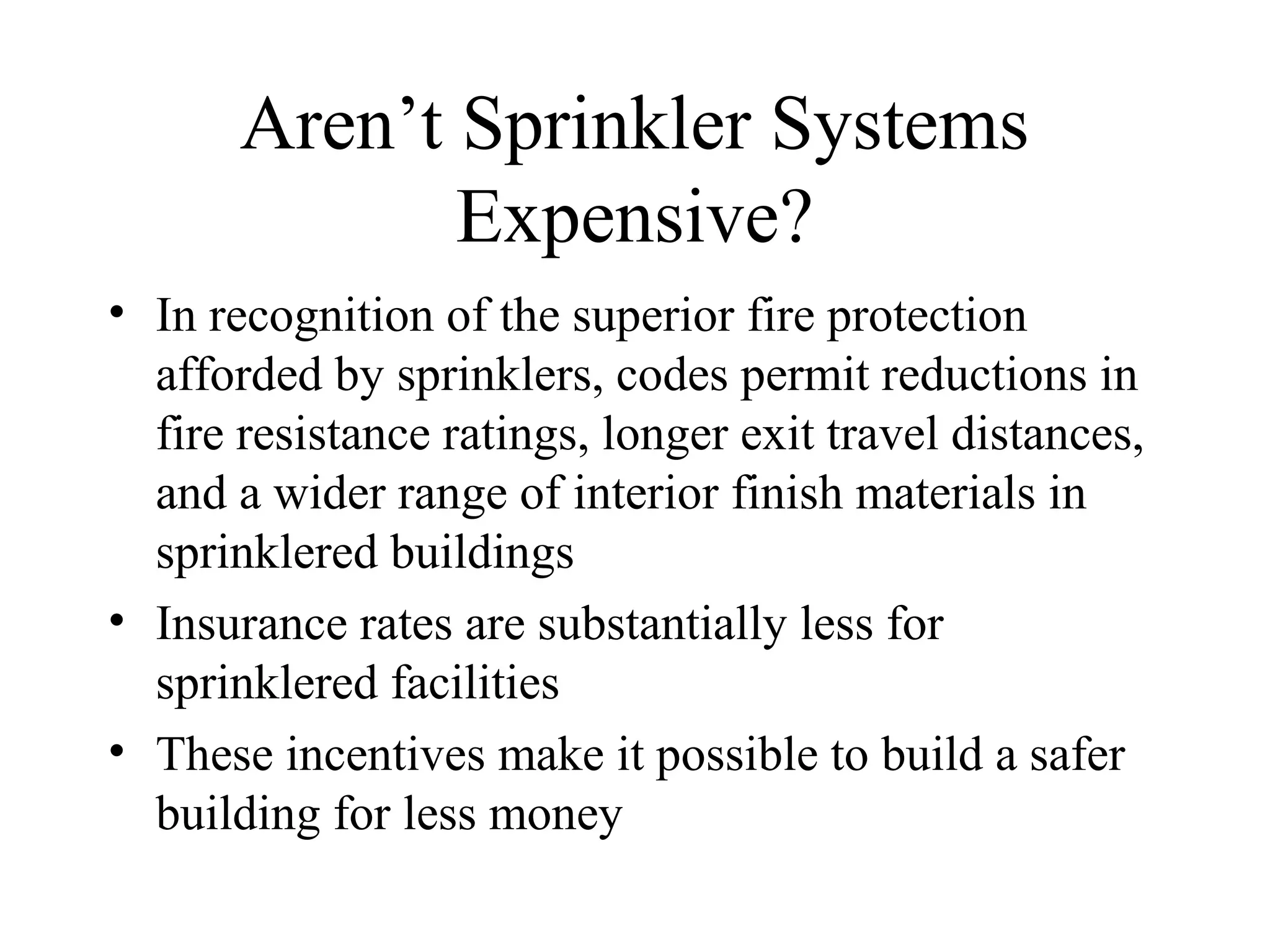 Aren’t Sprinkler Systems
Expensive?
• In recognition of the superior fire protection
afforded by sprinklers, codes permit reductions in
fire resistance ratings, longer exit travel distances,
and a wider range of interior finish materials in
sprinklered buildings
• Insurance rates are substantially less for
sprinklered facilities
• These incentives make it possible to build a safer
building for less money
 