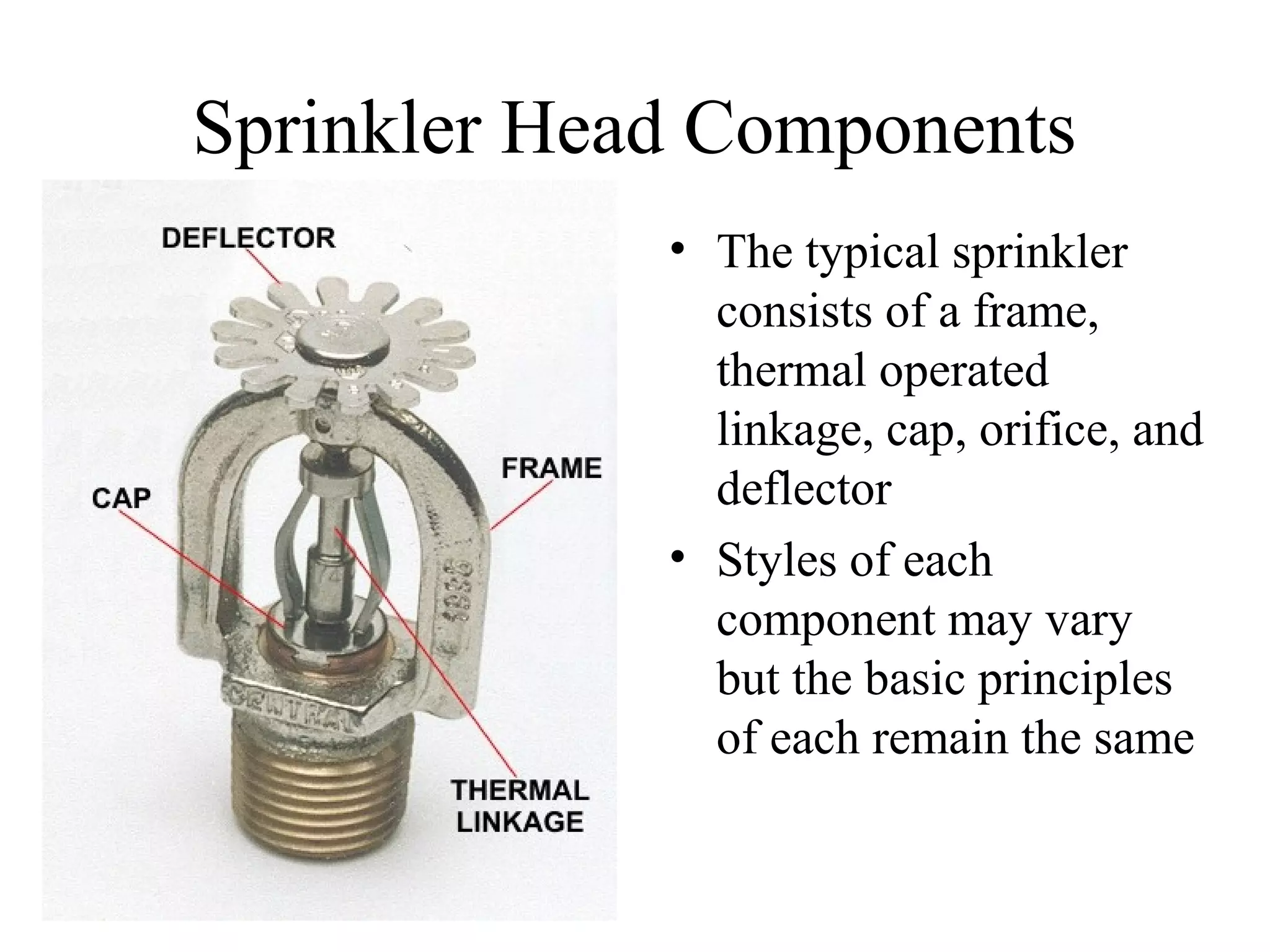Sprinkler Head Components
• The typical sprinkler
consists of a frame,
thermal operated
linkage, cap, orifice, and
deflector
• Styles of each
component may vary
but the basic principles
of each remain the same
 