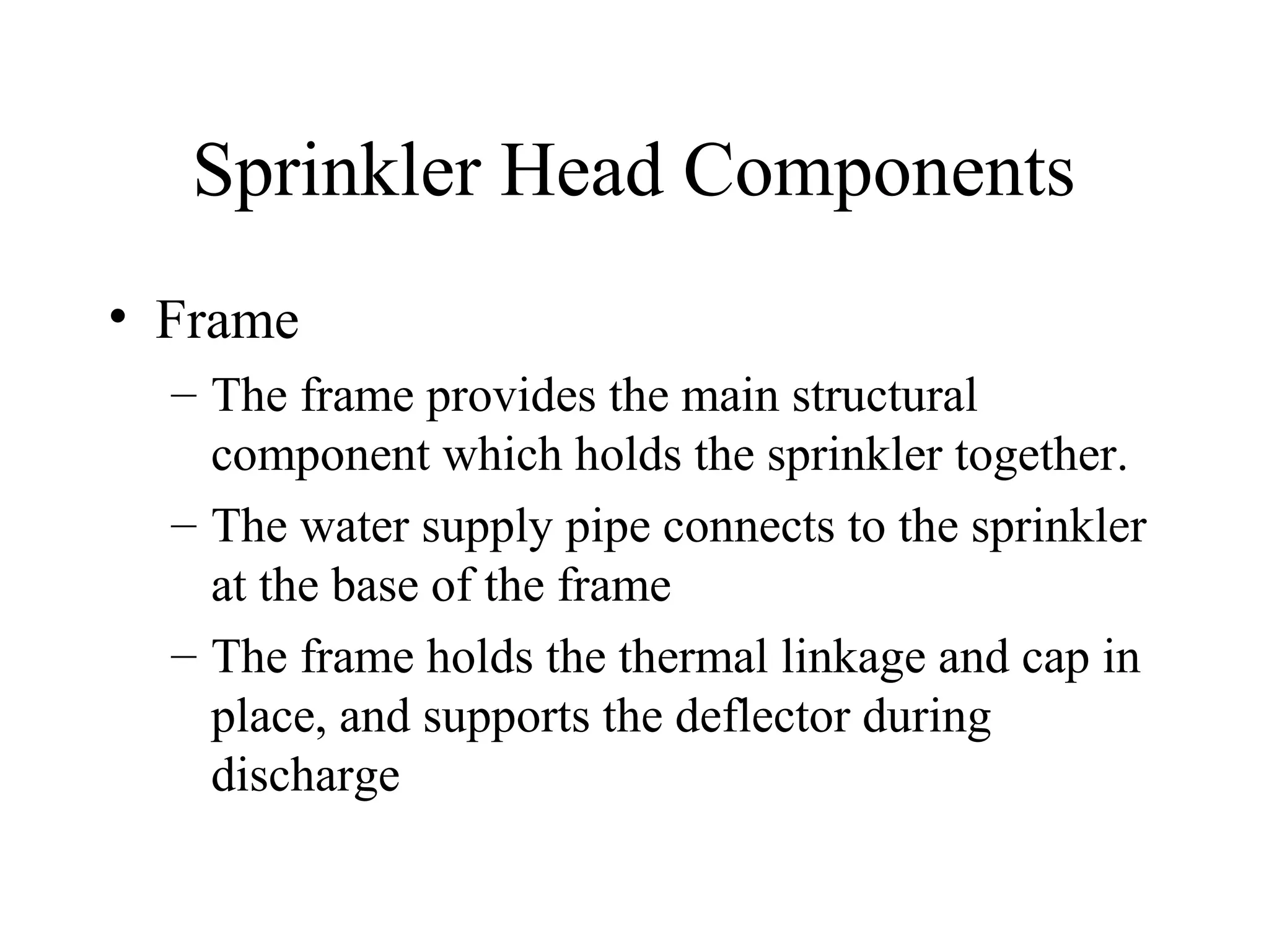 Sprinkler Head Components
• Frame
– The frame provides the main structural
component which holds the sprinkler together.
– The water supply pipe connects to the sprinkler
at the base of the frame
– The frame holds the thermal linkage and cap in
place, and supports the deflector during
discharge
 