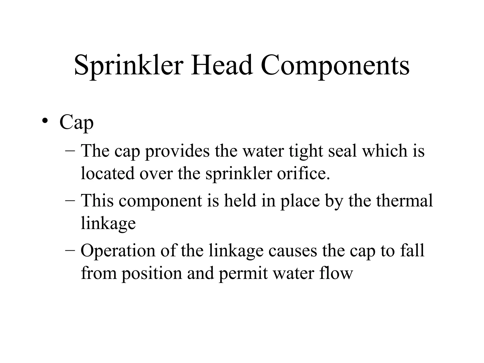 Sprinkler Head Components
• Cap
– The cap provides the water tight seal which is
located over the sprinkler orifice.
– This component is held in place by the thermal
linkage
– Operation of the linkage causes the cap to fall
from position and permit water flow
 