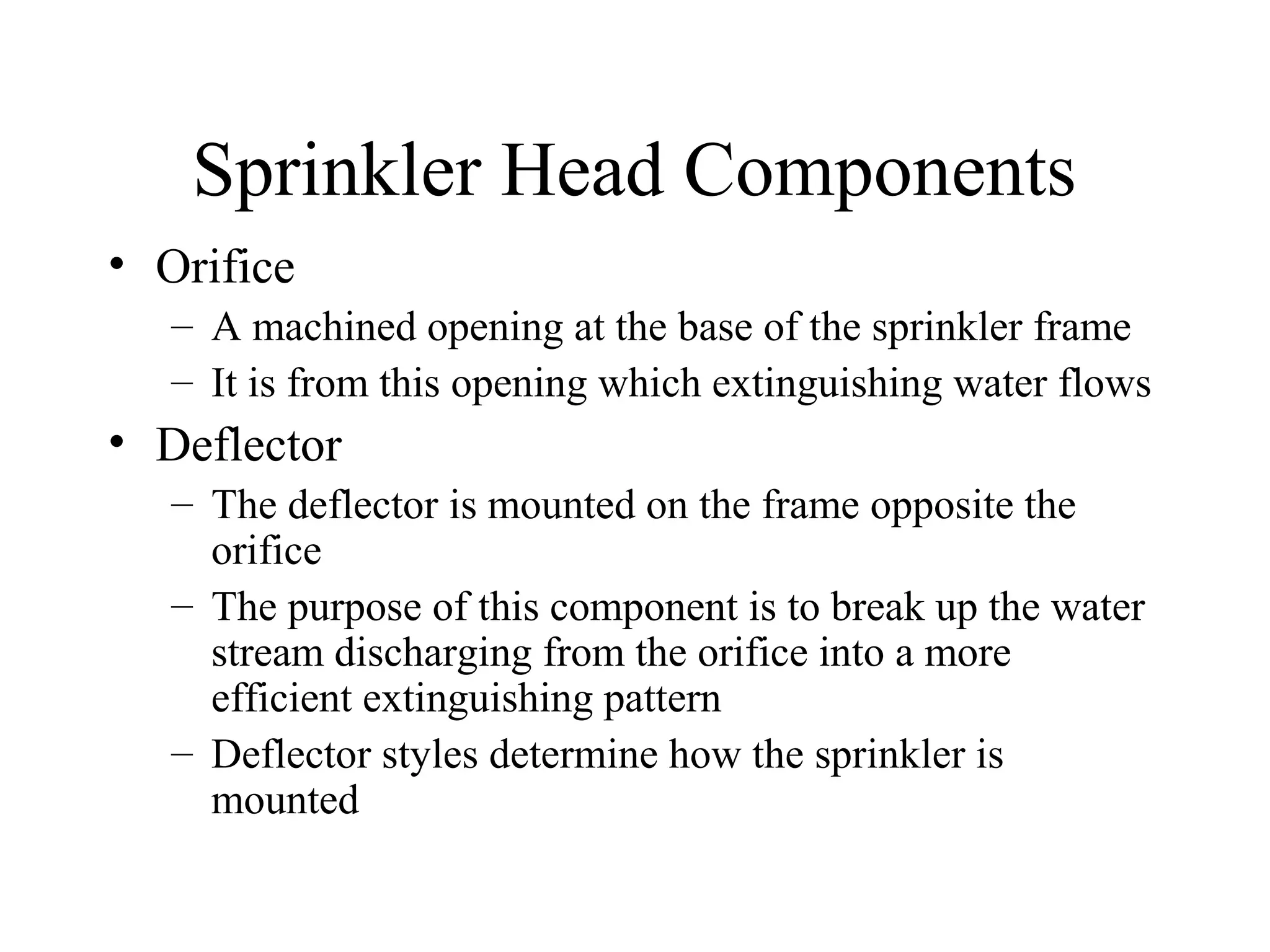 Sprinkler Head Components
• Orifice
– A machined opening at the base of the sprinkler frame
– It is from this opening which extinguishing water flows
• Deflector
– The deflector is mounted on the frame opposite the
orifice
– The purpose of this component is to break up the water
stream discharging from the orifice into a more
efficient extinguishing pattern
– Deflector styles determine how the sprinkler is
mounted
 