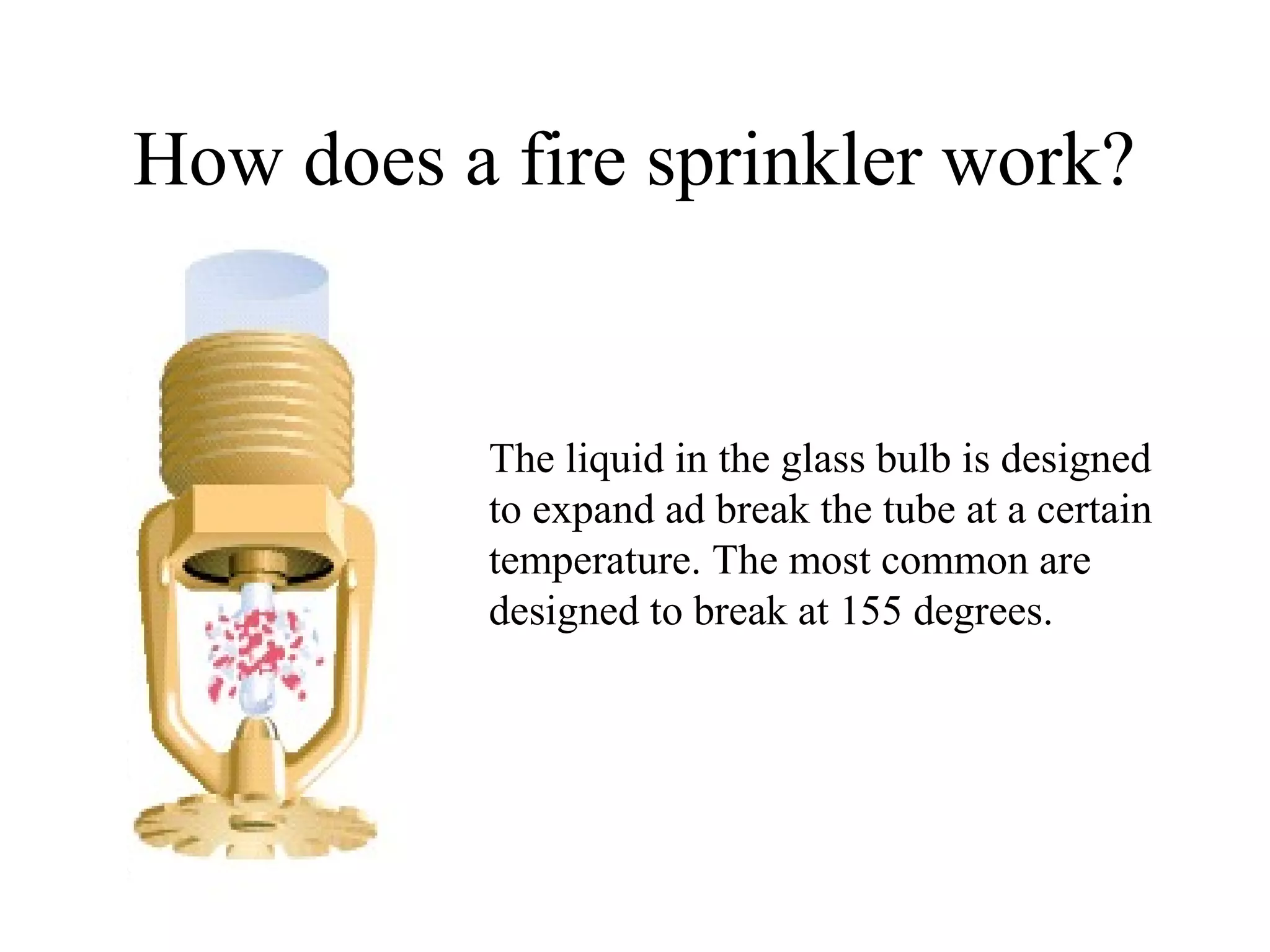 How does a fire sprinkler work?
The liquid in the glass bulb is designed
to expand ad break the tube at a certain
temperature. The most common are
designed to break at 155 degrees.
 
