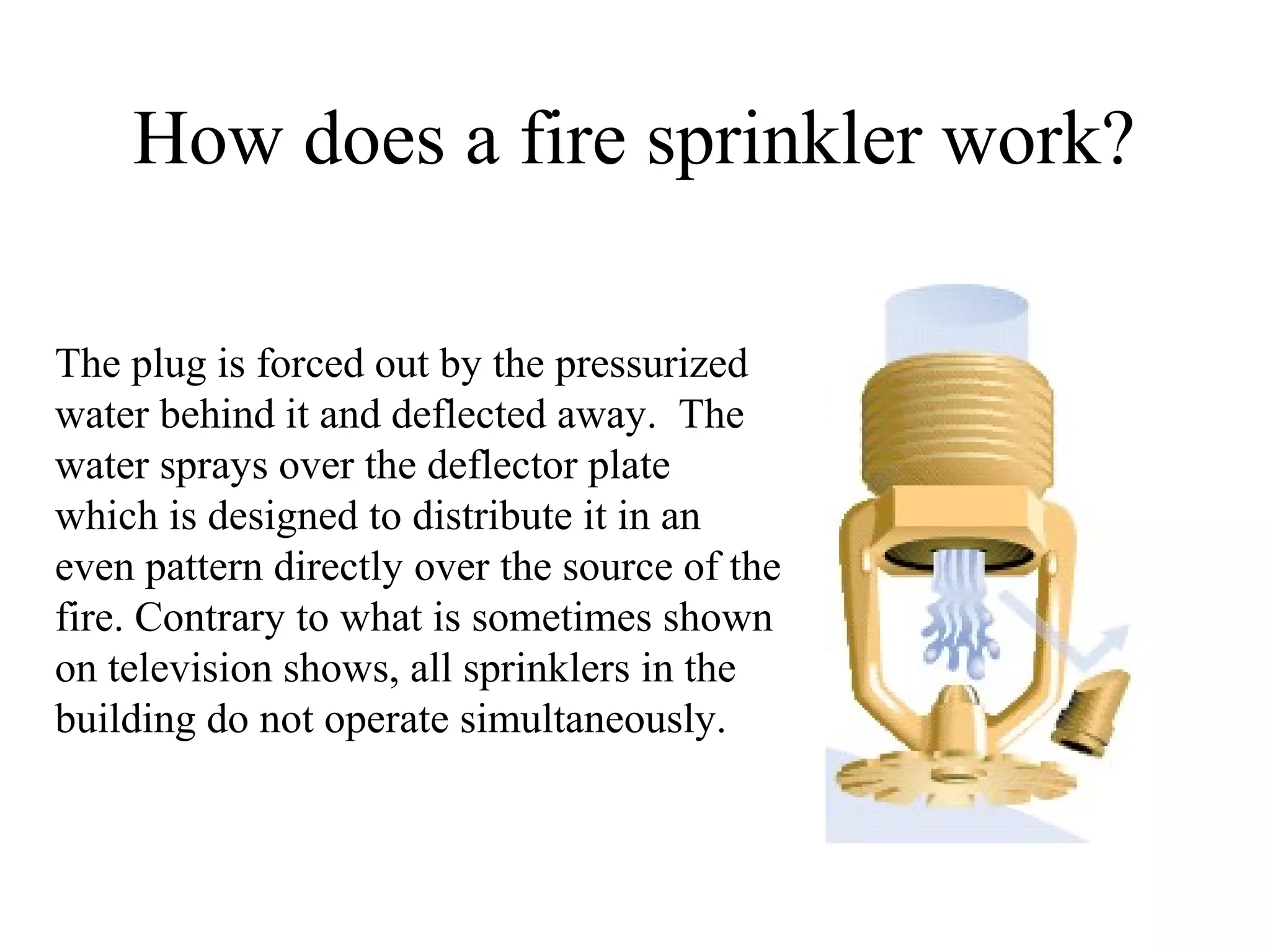 How does a fire sprinkler work?
The plug is forced out by the pressurized
water behind it and deflected away. The
water sprays over the deflector plate
which is designed to distribute it in an
even pattern directly over the source of the
fire. Contrary to what is sometimes shown
on television shows, all sprinklers in the
building do not operate simultaneously.
 