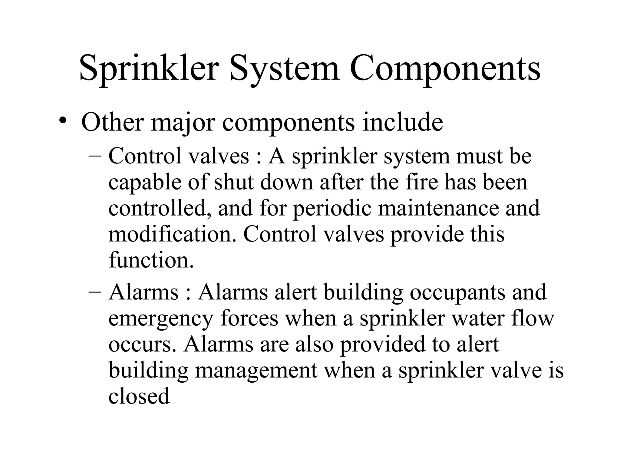 Sprinkler System Components
• Other major components include
– Control valves : A sprinkler system must be
capable of shut down after the fire has been
controlled, and for periodic maintenance and
modification. Control valves provide this
function.
– Alarms : Alarms alert building occupants and
emergency forces when a sprinkler water flow
occurs. Alarms are also provided to alert
building management when a sprinkler valve is
closed
 