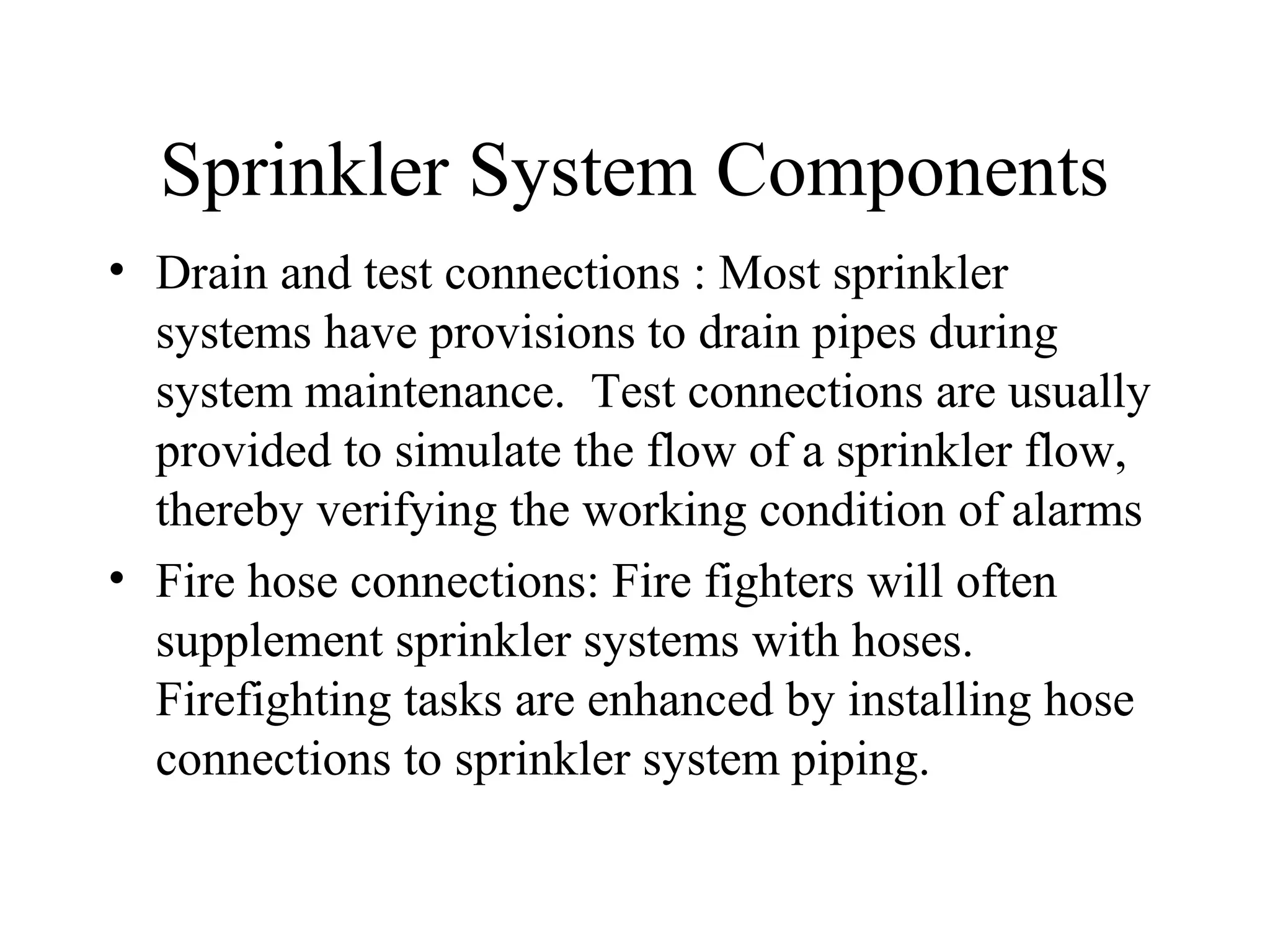 Sprinkler System Components
• Drain and test connections : Most sprinkler
systems have provisions to drain pipes during
system maintenance. Test connections are usually
provided to simulate the flow of a sprinkler flow,
thereby verifying the working condition of alarms
• Fire hose connections: Fire fighters will often
supplement sprinkler systems with hoses.
Firefighting tasks are enhanced by installing hose
connections to sprinkler system piping.
 