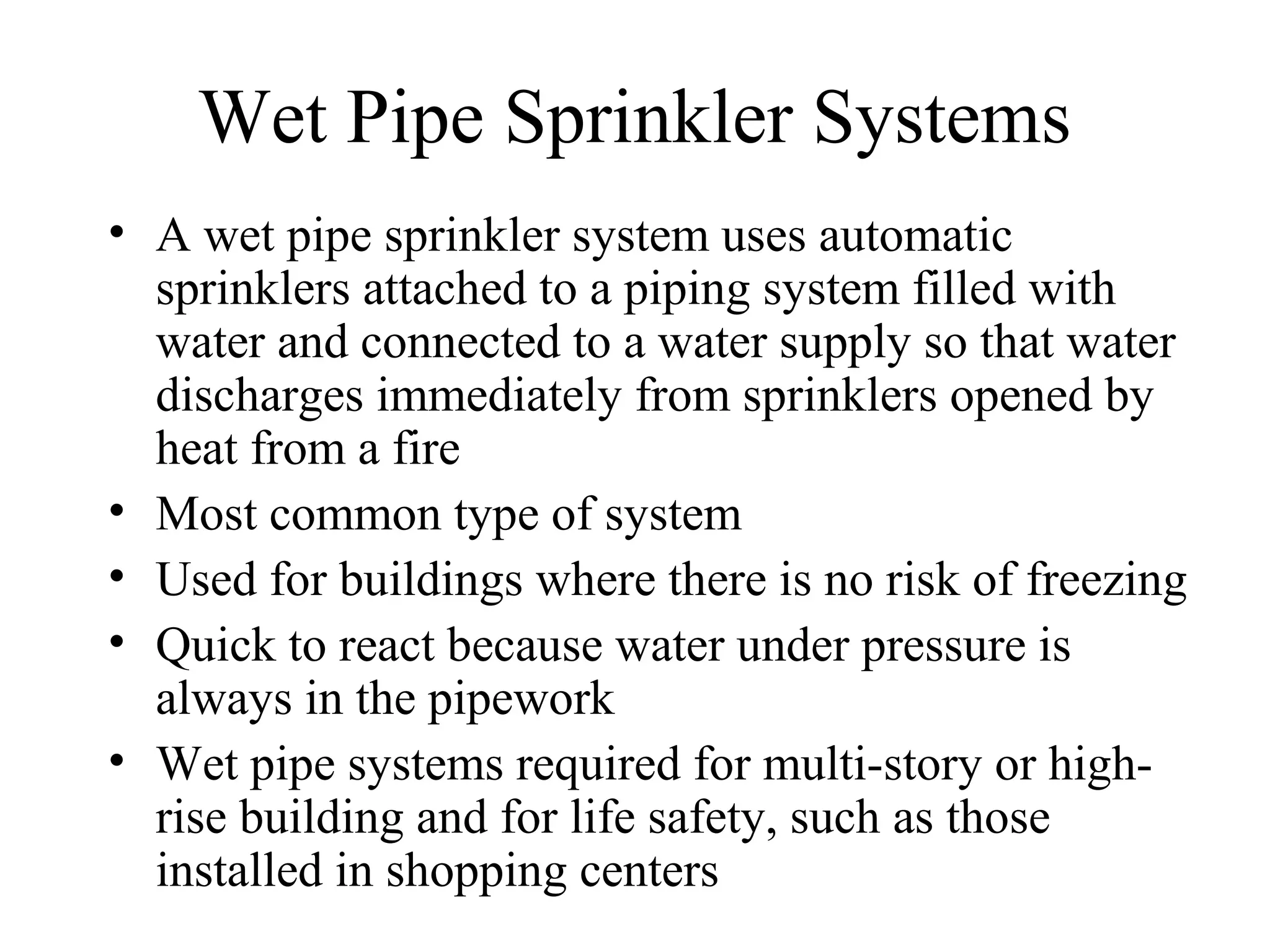 Wet Pipe Sprinkler Systems
• A wet pipe sprinkler system uses automatic
sprinklers attached to a piping system filled with
water and connected to a water supply so that water
discharges immediately from sprinklers opened by
heat from a fire
• Most common type of system
• Used for buildings where there is no risk of freezing
• Quick to react because water under pressure is
always in the pipework
• Wet pipe systems required for multi-story or high-
rise building and for life safety, such as those
installed in shopping centers
 