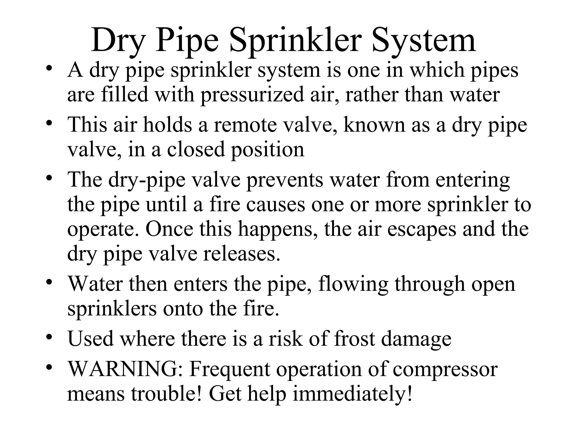 Dry Pipe Sprinkler System
• A dry pipe sprinkler system is one in which pipes
are filled with pressurized air, rather than water
• This air holds a remote valve, known as a dry pipe
valve, in a closed position
• The dry-pipe valve prevents water from entering
the pipe until a fire causes one or more sprinkler to
operate. Once this happens, the air escapes and the
dry pipe valve releases.
• Water then enters the pipe, flowing through open
sprinklers onto the fire.
• Used where there is a risk of frost damage
• WARNING: Frequent operation of compressor
means trouble! Get help immediately!
 