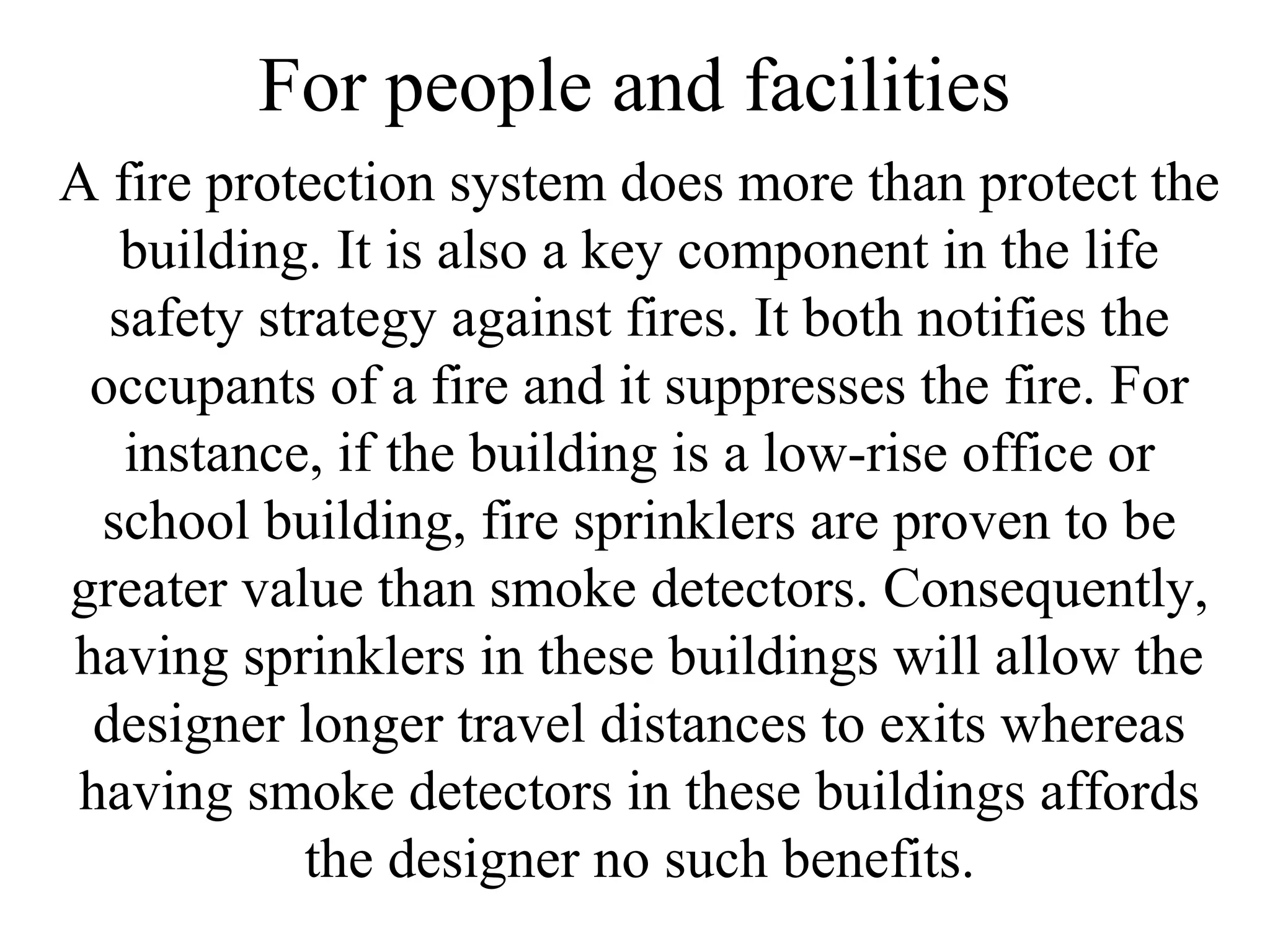 For people and facilities
A fire protection system does more than protect the
building. It is also a key component in the life
safety strategy against fires. It both notifies the
occupants of a fire and it suppresses the fire. For
instance, if the building is a low-rise office or
school building, fire sprinklers are proven to be
greater value than smoke detectors. Consequently,
having sprinklers in these buildings will allow the
designer longer travel distances to exits whereas
having smoke detectors in these buildings affords
the designer no such benefits.
 