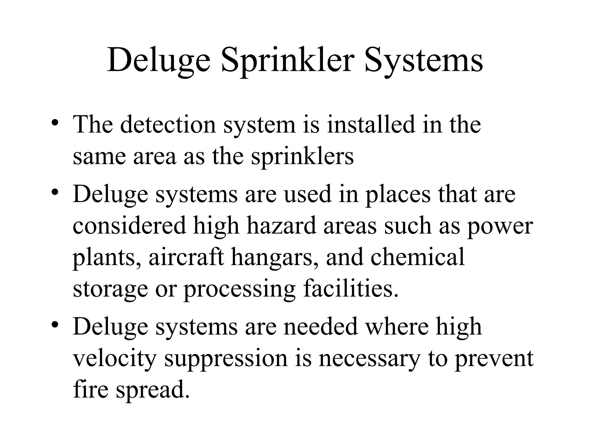 Deluge Sprinkler Systems
• The detection system is installed in the
same area as the sprinklers
• Deluge systems are used in places that are
considered high hazard areas such as power
plants, aircraft hangars, and chemical
storage or processing facilities.
• Deluge systems are needed where high
velocity suppression is necessary to prevent
fire spread.
 