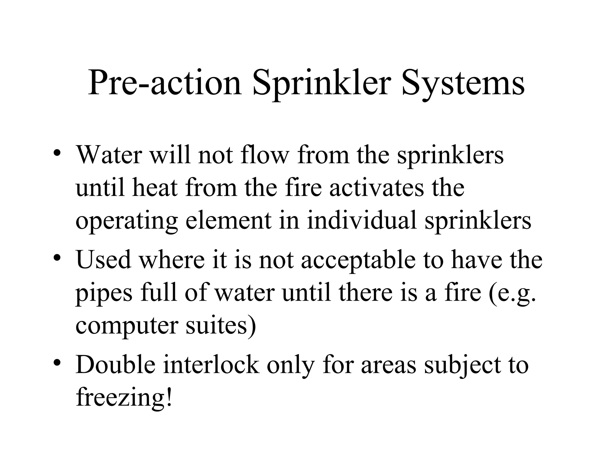 Pre-action Sprinkler Systems
• Water will not flow from the sprinklers
until heat from the fire activates the
operating element in individual sprinklers
• Used where it is not acceptable to have the
pipes full of water until there is a fire (e.g.
computer suites)
• Double interlock only for areas subject to
freezing!
 