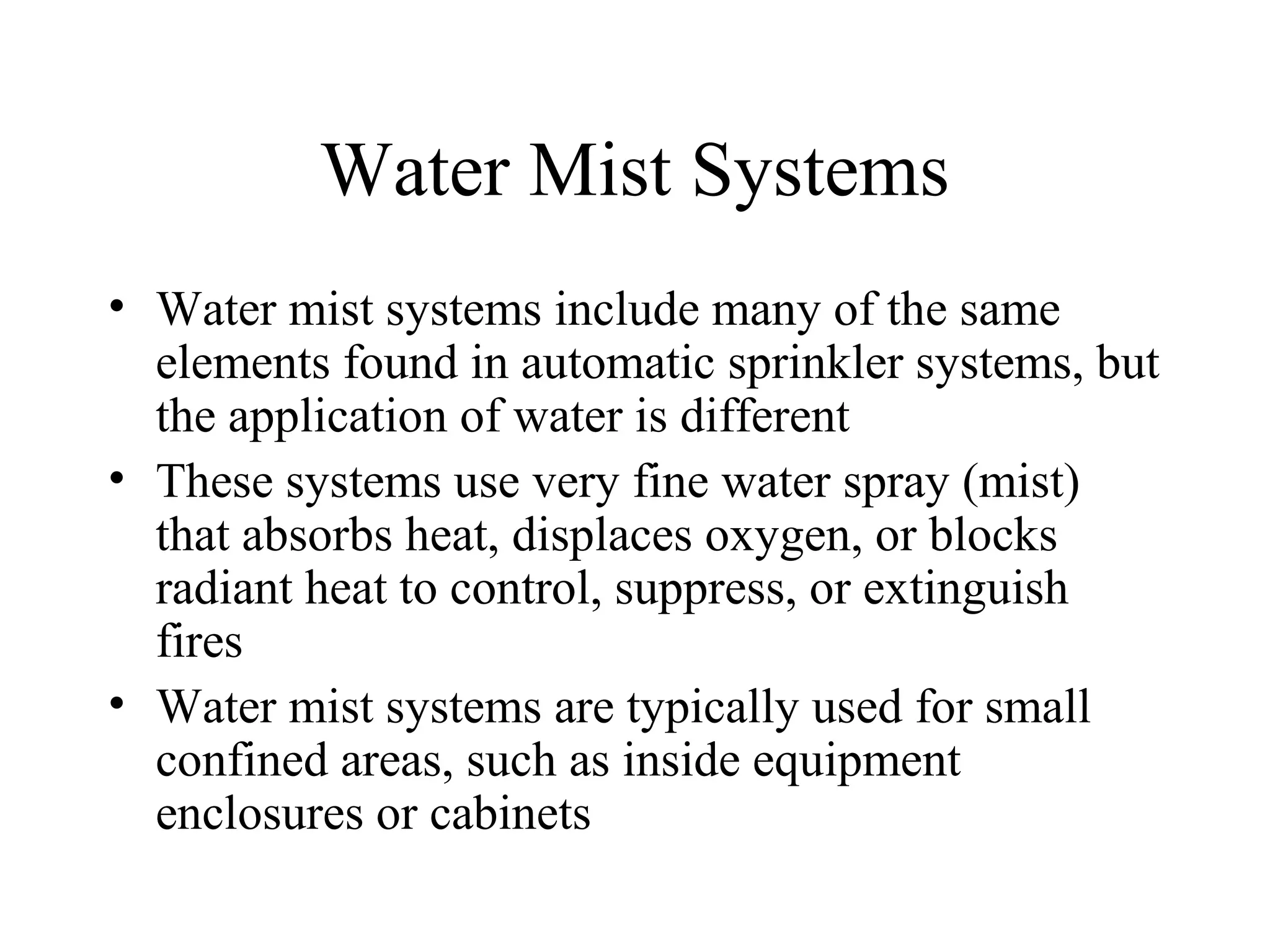 Water Mist Systems
• Water mist systems include many of the same
elements found in automatic sprinkler systems, but
the application of water is different
• These systems use very fine water spray (mist)
that absorbs heat, displaces oxygen, or blocks
radiant heat to control, suppress, or extinguish
fires
• Water mist systems are typically used for small
confined areas, such as inside equipment
enclosures or cabinets
 