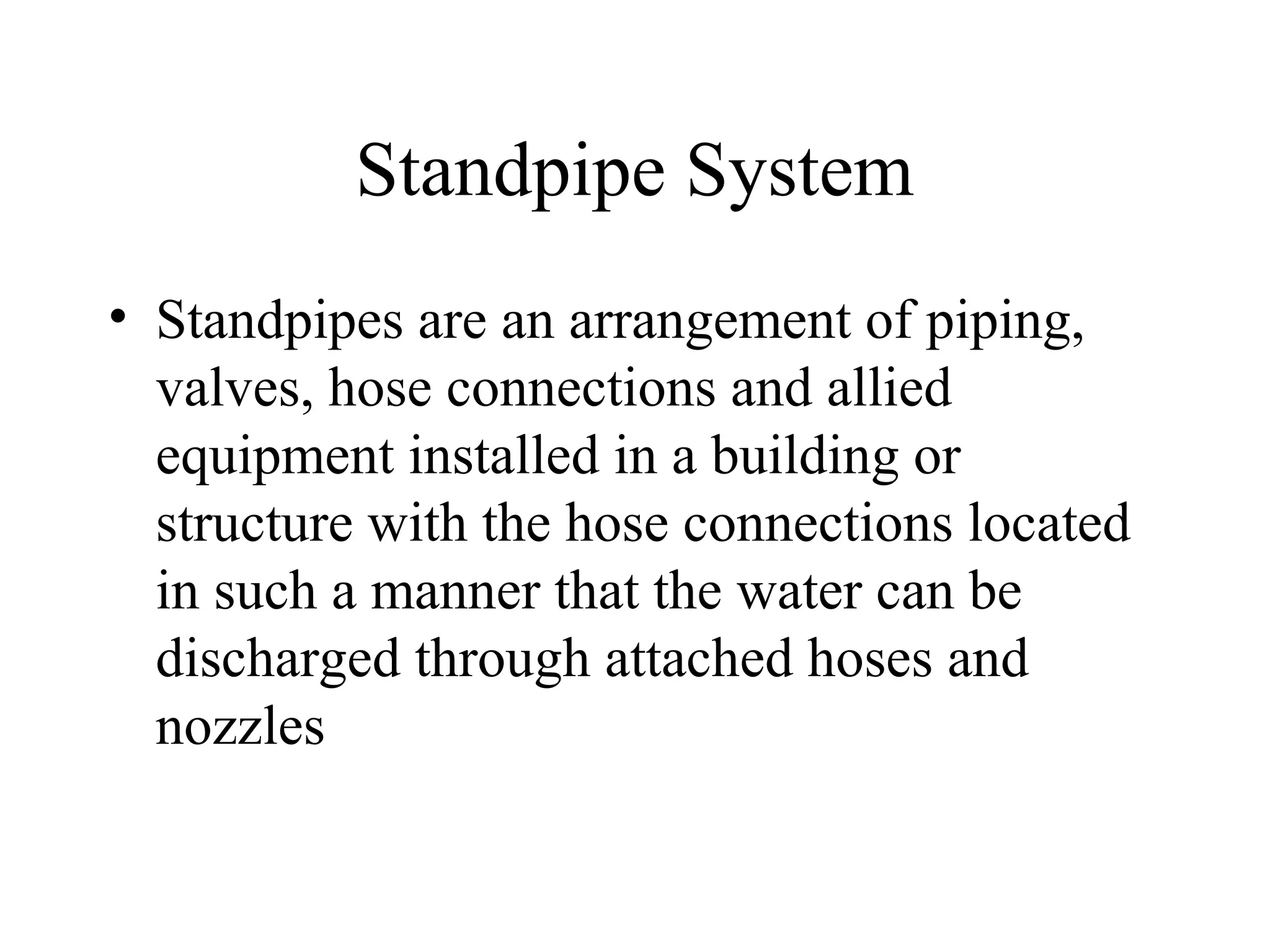Standpipe System
• Standpipes are an arrangement of piping,
valves, hose connections and allied
equipment installed in a building or
structure with the hose connections located
in such a manner that the water can be
discharged through attached hoses and
nozzles
 