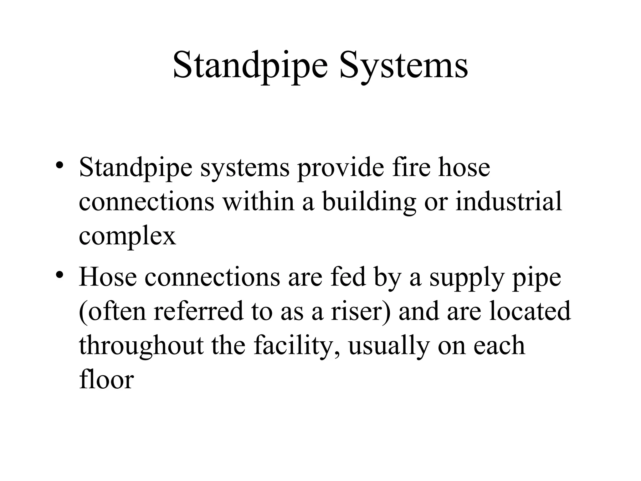 Standpipe Systems
• Standpipe systems provide fire hose
connections within a building or industrial
complex
• Hose connections are fed by a supply pipe
(often referred to as a riser) and are located
throughout the facility, usually on each
floor
 