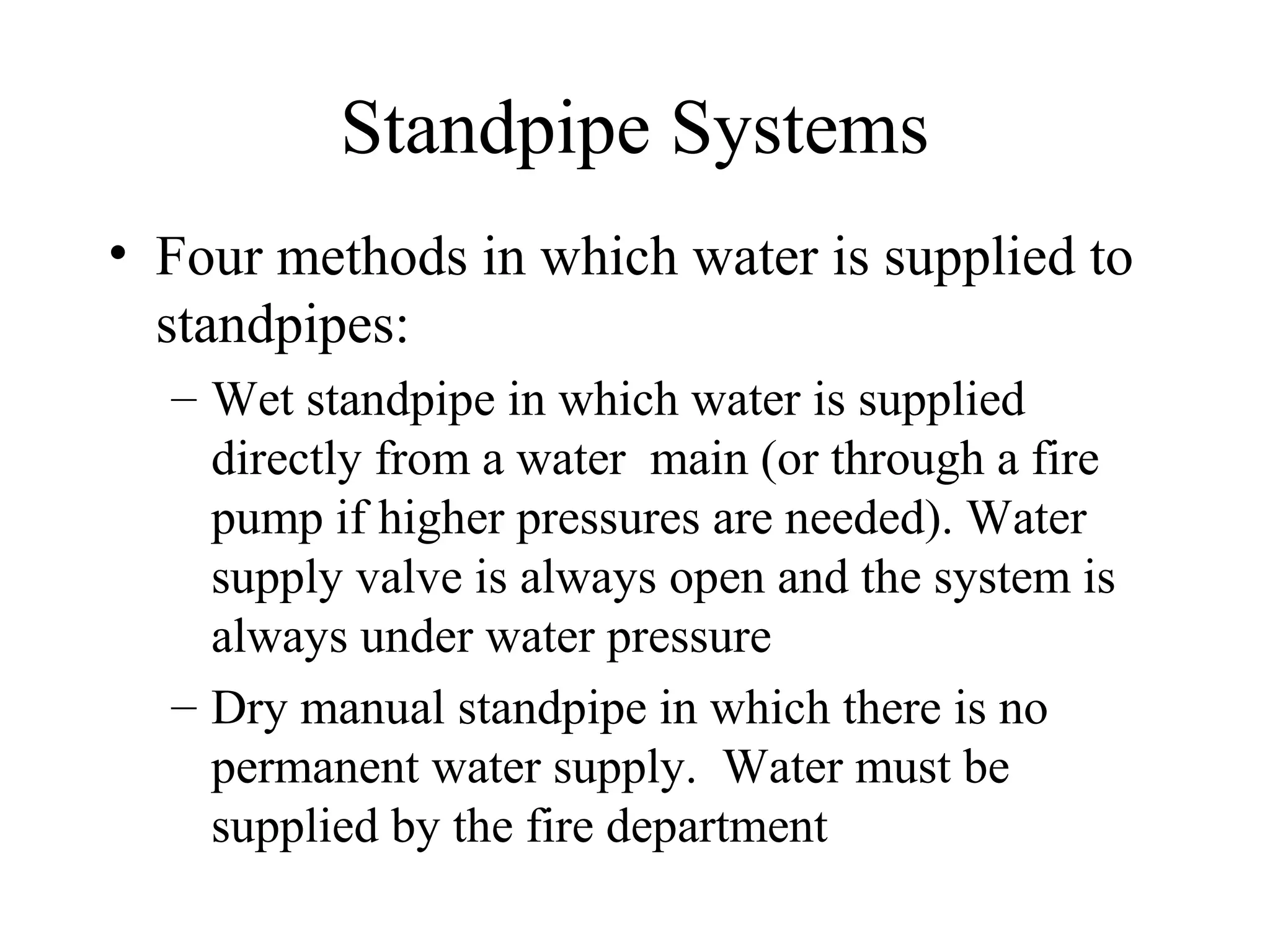 Standpipe Systems
• Four methods in which water is supplied to
standpipes:
– Wet standpipe in which water is supplied
directly from a water main (or through a fire
pump if higher pressures are needed). Water
supply valve is always open and the system is
always under water pressure
– Dry manual standpipe in which there is no
permanent water supply. Water must be
supplied by the fire department
 