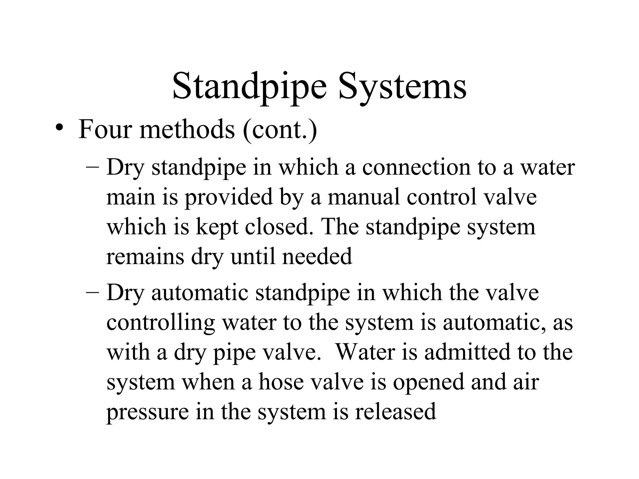 Standpipe Systems
• Four methods (cont.)
– Dry standpipe in which a connection to a water
main is provided by a manual control valve
which is kept closed. The standpipe system
remains dry until needed
– Dry automatic standpipe in which the valve
controlling water to the system is automatic, as
with a dry pipe valve. Water is admitted to the
system when a hose valve is opened and air
pressure in the system is released
 