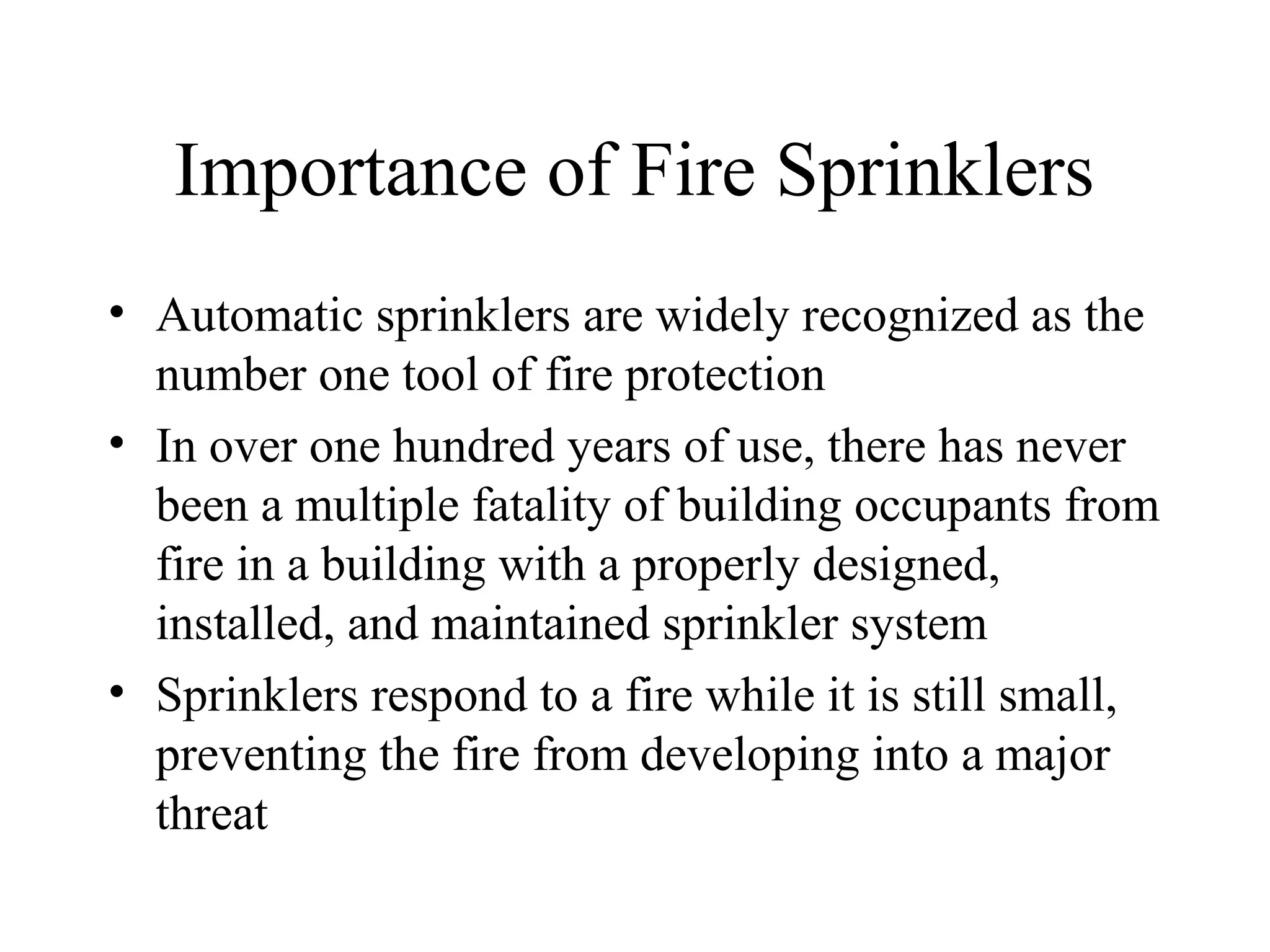 Importance of Fire Sprinklers
• Automatic sprinklers are widely recognized as the
number one tool of fire protection
• In over one hundred years of use, there has never
been a multiple fatality of building occupants from
fire in a building with a properly designed,
installed, and maintained sprinkler system
• Sprinklers respond to a fire while it is still small,
preventing the fire from developing into a major
threat
 