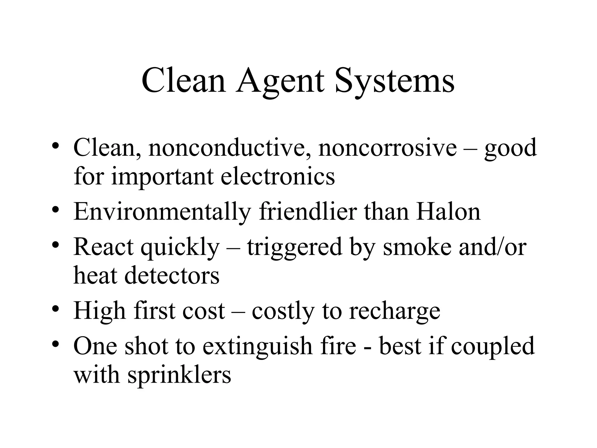 Clean Agent Systems
• Clean, nonconductive, noncorrosive – good
for important electronics
• Environmentally friendlier than Halon
• React quickly – triggered by smoke and/or
heat detectors
• High first cost – costly to recharge
• One shot to extinguish fire - best if coupled
with sprinklers
 