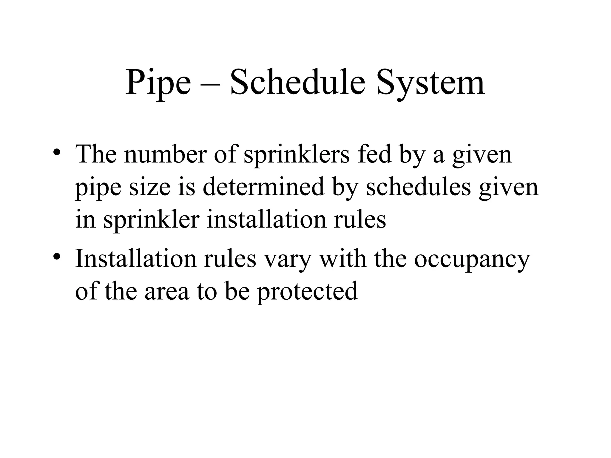 Pipe – Schedule System
• The number of sprinklers fed by a given
pipe size is determined by schedules given
in sprinkler installation rules
• Installation rules vary with the occupancy
of the area to be protected
 