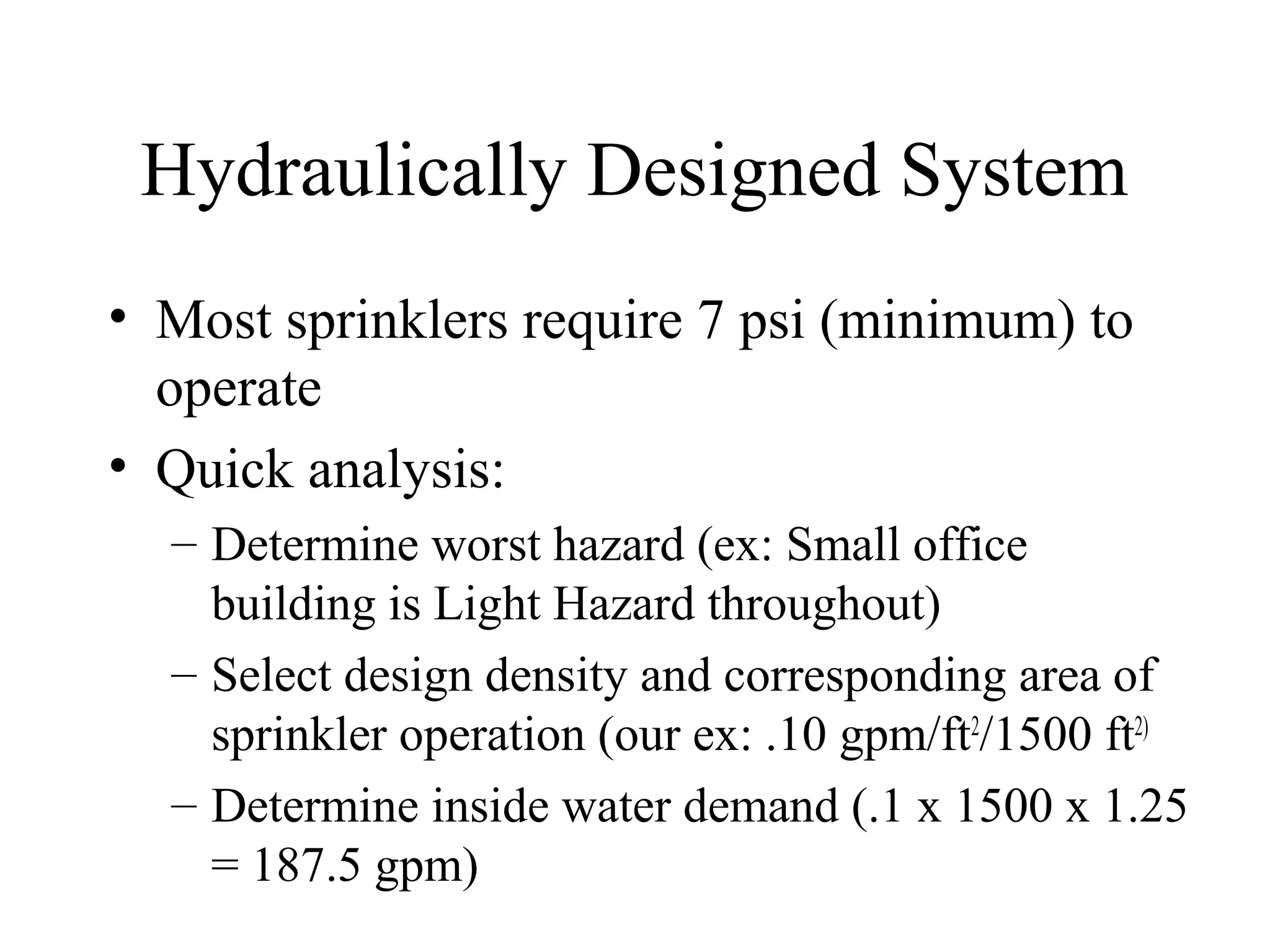 Hydraulically Designed System
• Most sprinklers require 7 psi (minimum) to
operate
• Quick analysis:
– Determine worst hazard (ex: Small office
building is Light Hazard throughout)
– Select design density and corresponding area of
sprinkler operation (our ex: .10 gpm/ft2
/1500 ft2)
– Determine inside water demand (.1 x 1500 x 1.25
= 187.5 gpm)
 