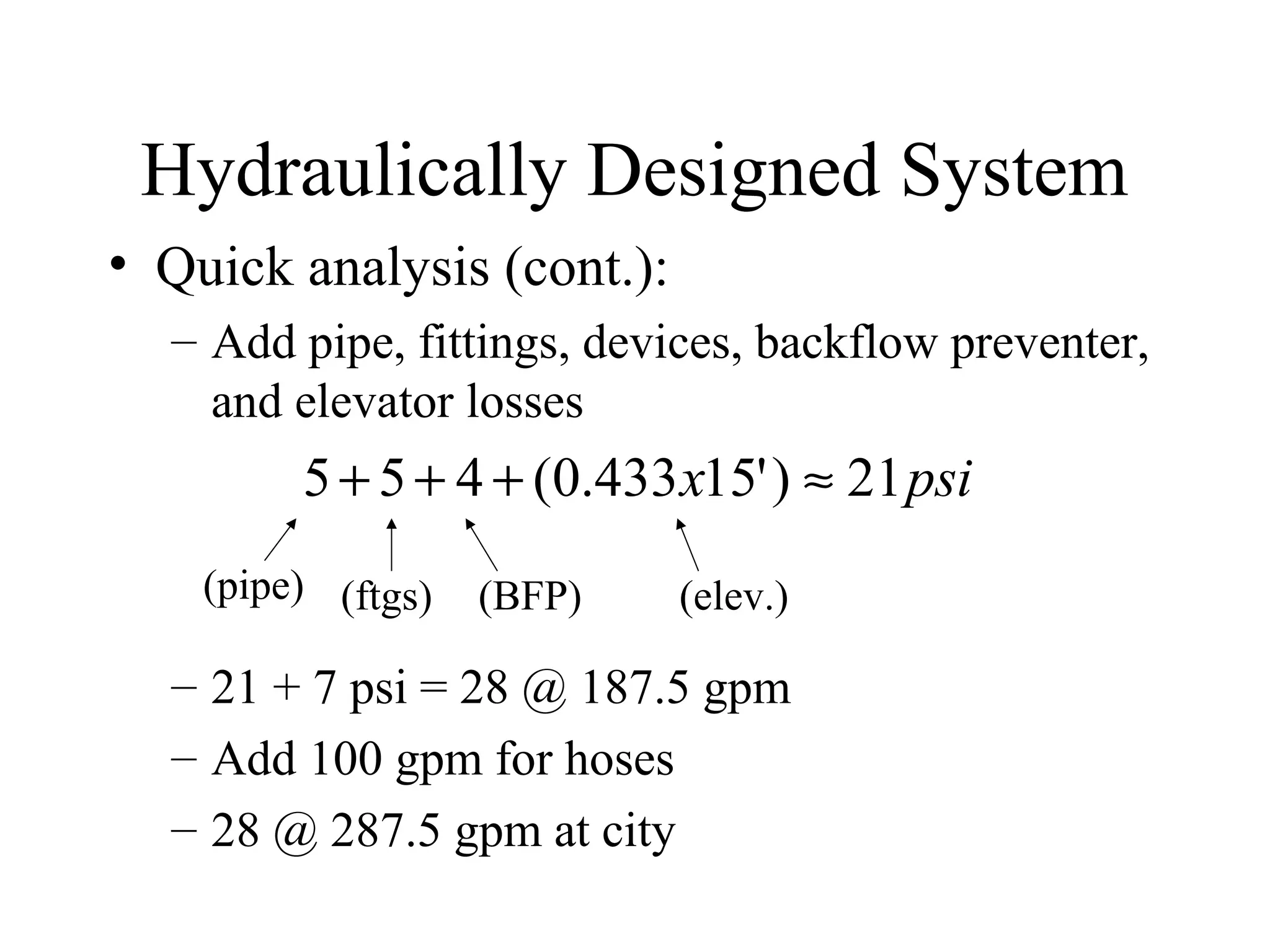 Hydraulically Designed System
• Quick analysis (cont.):
– Add pipe, fittings, devices, backflow preventer,
and elevator losses
– 21 + 7 psi = 28 @ 187.5 gpm
– Add 100 gpm for hoses
– 28 @ 287.5 gpm at city
psix 21)'15433.0(455 ≈+++
(pipe) (ftgs) (BFP) (elev.)
 