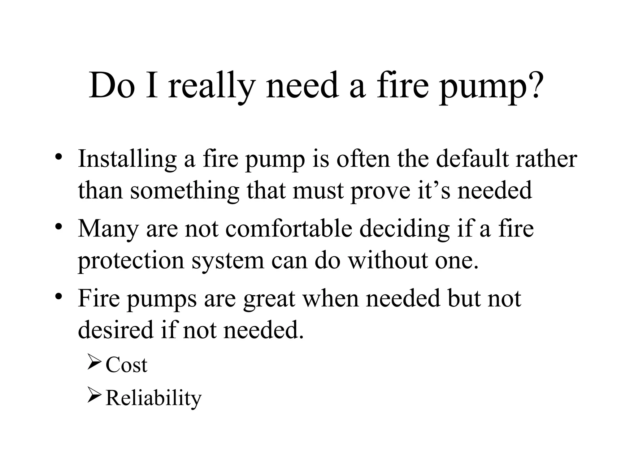 Do I really need a fire pump?
• Installing a fire pump is often the default rather
than something that must prove it’s needed
• Many are not comfortable deciding if a fire
protection system can do without one.
• Fire pumps are great when needed but not
desired if not needed.
Cost
Reliability
 