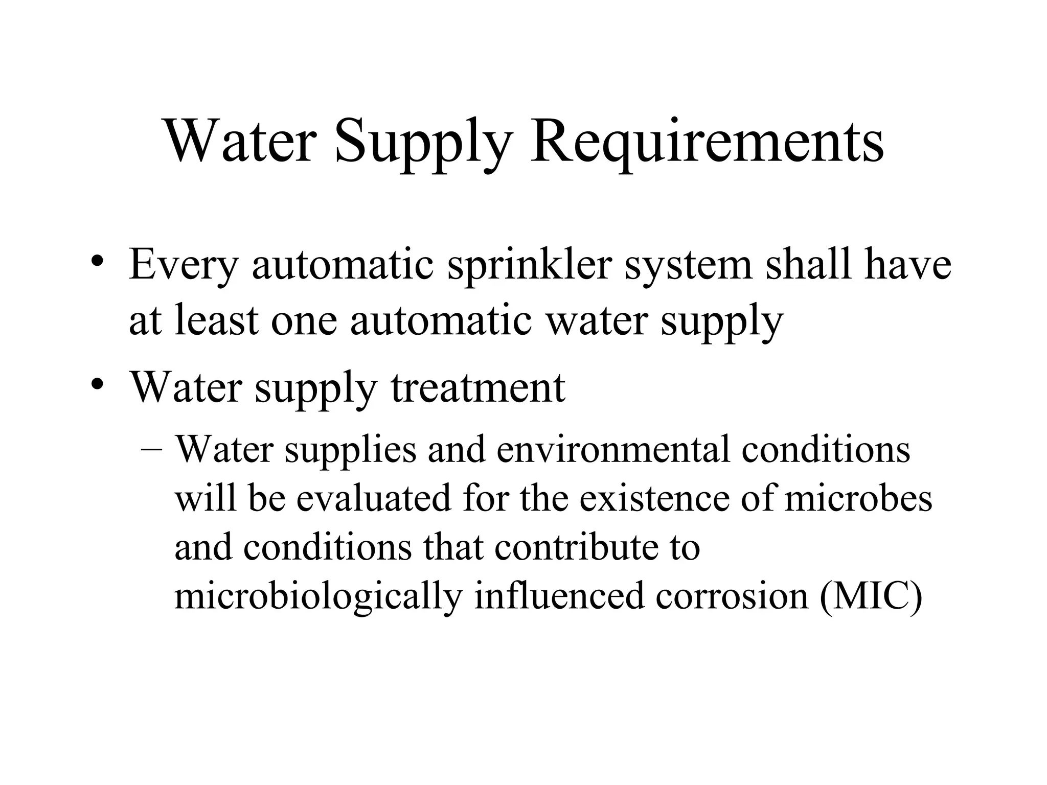 Water Supply Requirements
• Every automatic sprinkler system shall have
at least one automatic water supply
• Water supply treatment
– Water supplies and environmental conditions
will be evaluated for the existence of microbes
and conditions that contribute to
microbiologically influenced corrosion (MIC)
 
