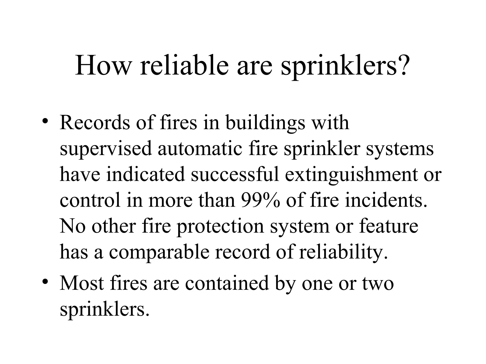 How reliable are sprinklers?
• Records of fires in buildings with
supervised automatic fire sprinkler systems
have indicated successful extinguishment or
control in more than 99% of fire incidents.
No other fire protection system or feature
has a comparable record of reliability.
• Most fires are contained by one or two
sprinklers.
 