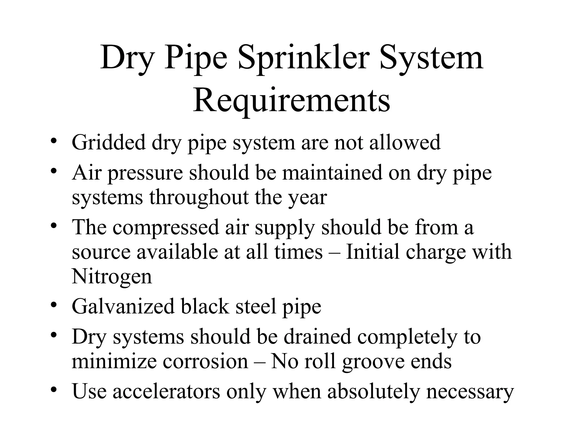 Dry Pipe Sprinkler System
Requirements
• Gridded dry pipe system are not allowed
• Air pressure should be maintained on dry pipe
systems throughout the year
• The compressed air supply should be from a
source available at all times – Initial charge with
Nitrogen
• Galvanized black steel pipe
• Dry systems should be drained completely to
minimize corrosion – No roll groove ends
• Use accelerators only when absolutely necessary
 