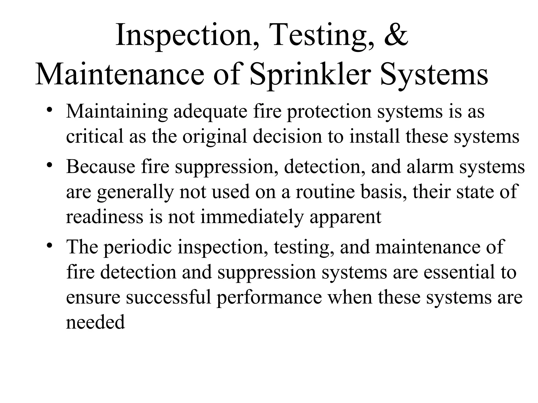 Inspection, Testing, &
Maintenance of Sprinkler Systems
• Maintaining adequate fire protection systems is as
critical as the original decision to install these systems
• Because fire suppression, detection, and alarm systems
are generally not used on a routine basis, their state of
readiness is not immediately apparent
• The periodic inspection, testing, and maintenance of
fire detection and suppression systems are essential to
ensure successful performance when these systems are
needed
 