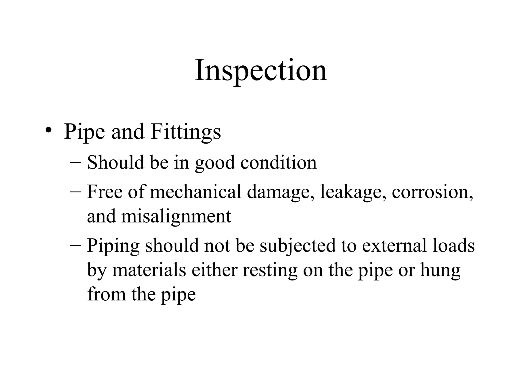 Inspection
• Pipe and Fittings
– Should be in good condition
– Free of mechanical damage, leakage, corrosion,
and misalignment
– Piping should not be subjected to external loads
by materials either resting on the pipe or hung
from the pipe
 