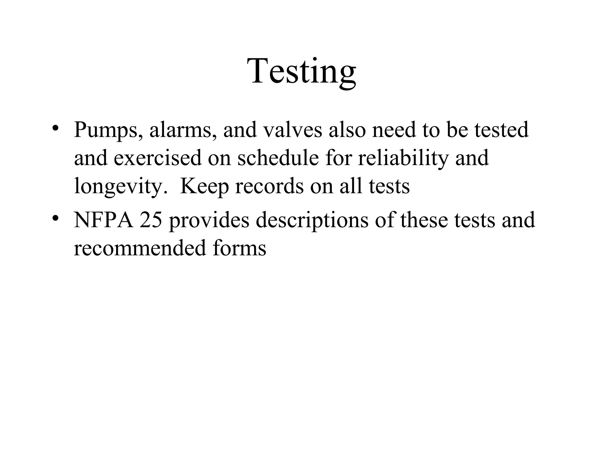 Testing
• Pumps, alarms, and valves also need to be tested
and exercised on schedule for reliability and
longevity. Keep records on all tests
• NFPA 25 provides descriptions of these tests and
recommended forms
 