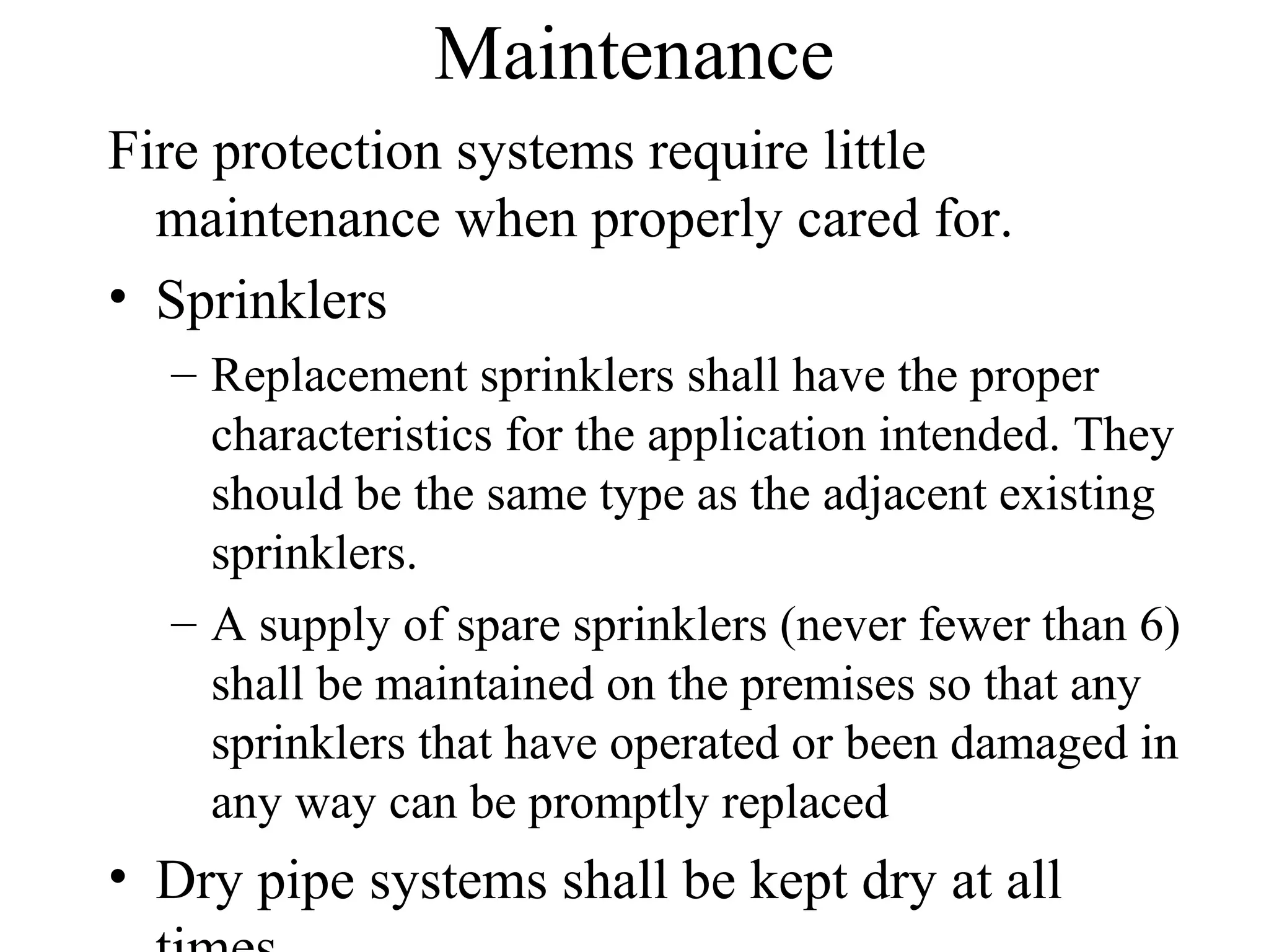 Maintenance
Fire protection systems require little
maintenance when properly cared for.
• Sprinklers
– Replacement sprinklers shall have the proper
characteristics for the application intended. They
should be the same type as the adjacent existing
sprinklers.
– A supply of spare sprinklers (never fewer than 6)
shall be maintained on the premises so that any
sprinklers that have operated or been damaged in
any way can be promptly replaced
• Dry pipe systems shall be kept dry at all
 