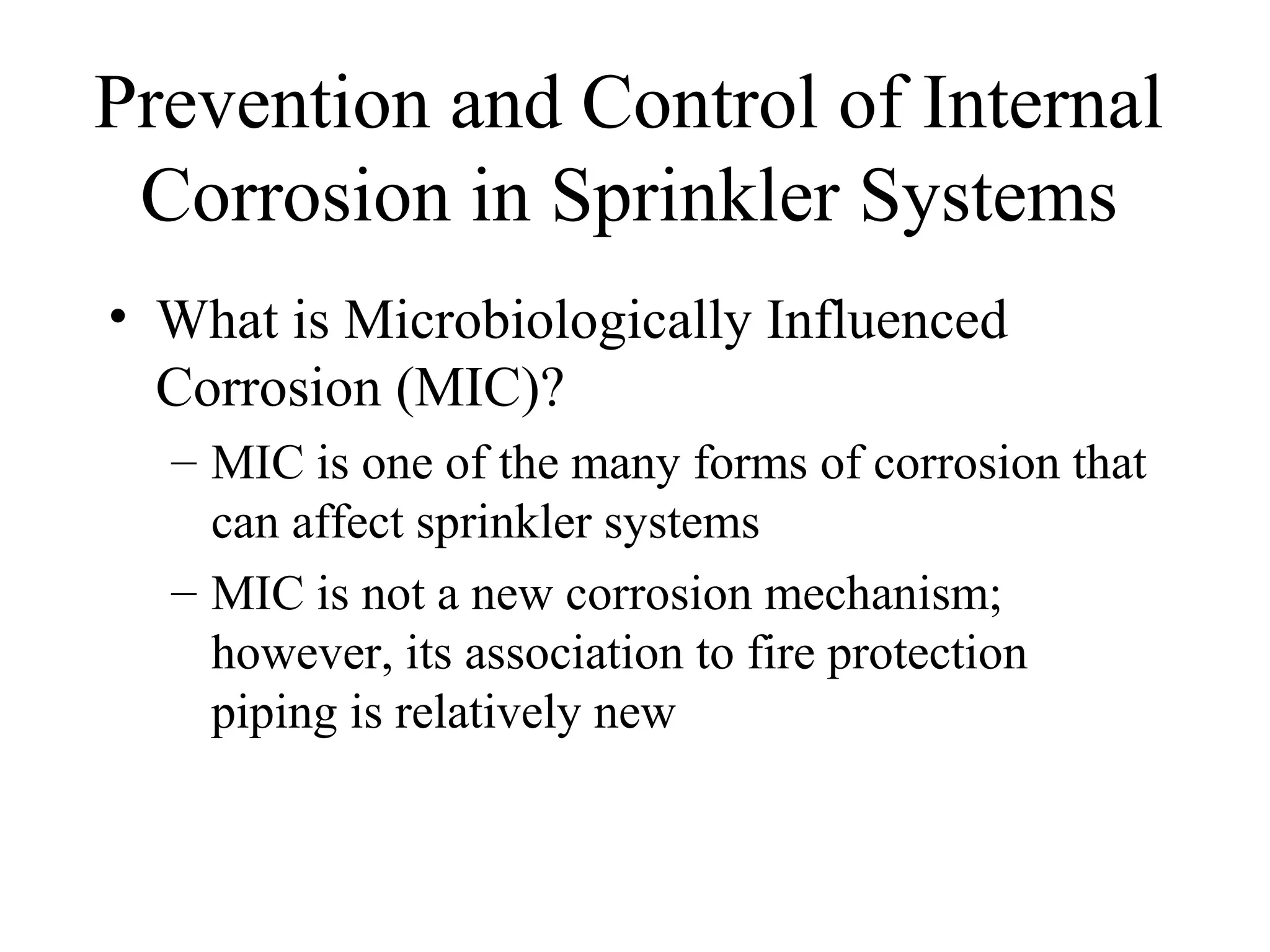 Prevention and Control of Internal
Corrosion in Sprinkler Systems
• What is Microbiologically Influenced
Corrosion (MIC)?
– MIC is one of the many forms of corrosion that
can affect sprinkler systems
– MIC is not a new corrosion mechanism;
however, its association to fire protection
piping is relatively new
 
