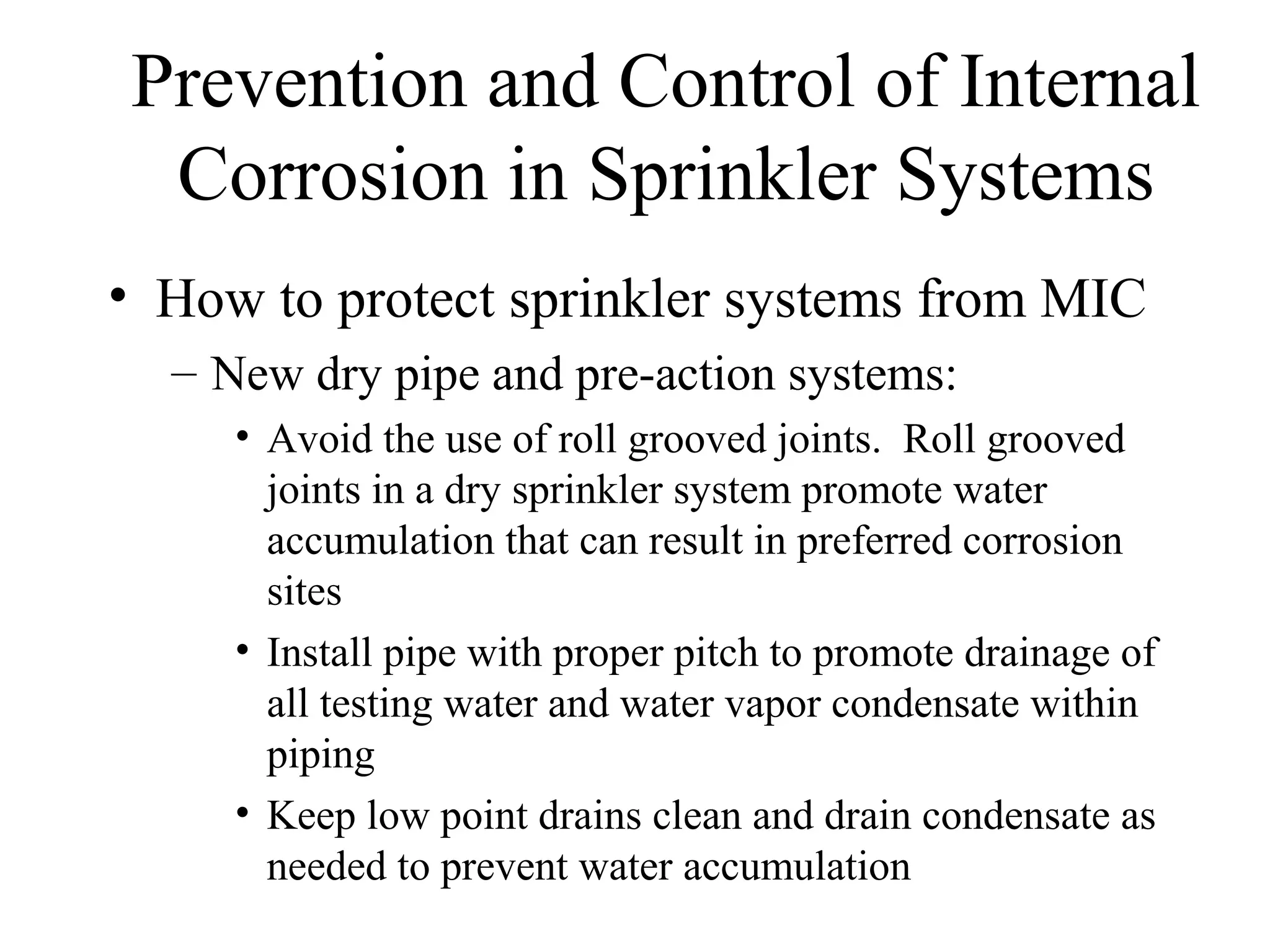 Prevention and Control of Internal
Corrosion in Sprinkler Systems
• How to protect sprinkler systems from MIC
– New dry pipe and pre-action systems:
• Avoid the use of roll grooved joints. Roll grooved
joints in a dry sprinkler system promote water
accumulation that can result in preferred corrosion
sites
• Install pipe with proper pitch to promote drainage of
all testing water and water vapor condensate within
piping
• Keep low point drains clean and drain condensate as
needed to prevent water accumulation
 