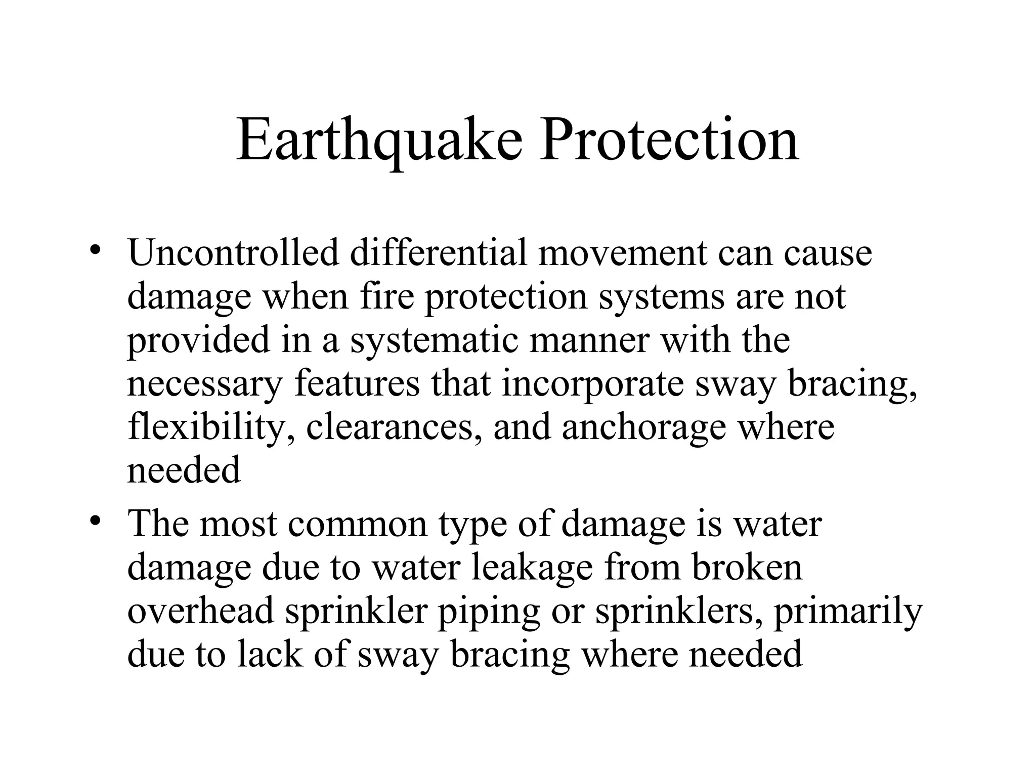 Earthquake Protection
• Uncontrolled differential movement can cause
damage when fire protection systems are not
provided in a systematic manner with the
necessary features that incorporate sway bracing,
flexibility, clearances, and anchorage where
needed
• The most common type of damage is water
damage due to water leakage from broken
overhead sprinkler piping or sprinklers, primarily
due to lack of sway bracing where needed
 