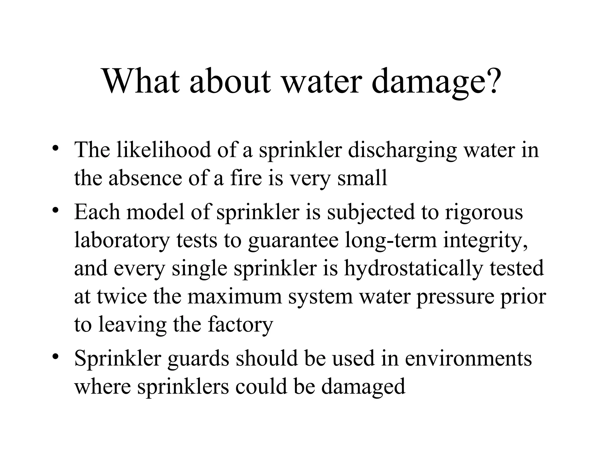What about water damage?
• The likelihood of a sprinkler discharging water in
the absence of a fire is very small
• Each model of sprinkler is subjected to rigorous
laboratory tests to guarantee long-term integrity,
and every single sprinkler is hydrostatically tested
at twice the maximum system water pressure prior
to leaving the factory
• Sprinkler guards should be used in environments
where sprinklers could be damaged
 