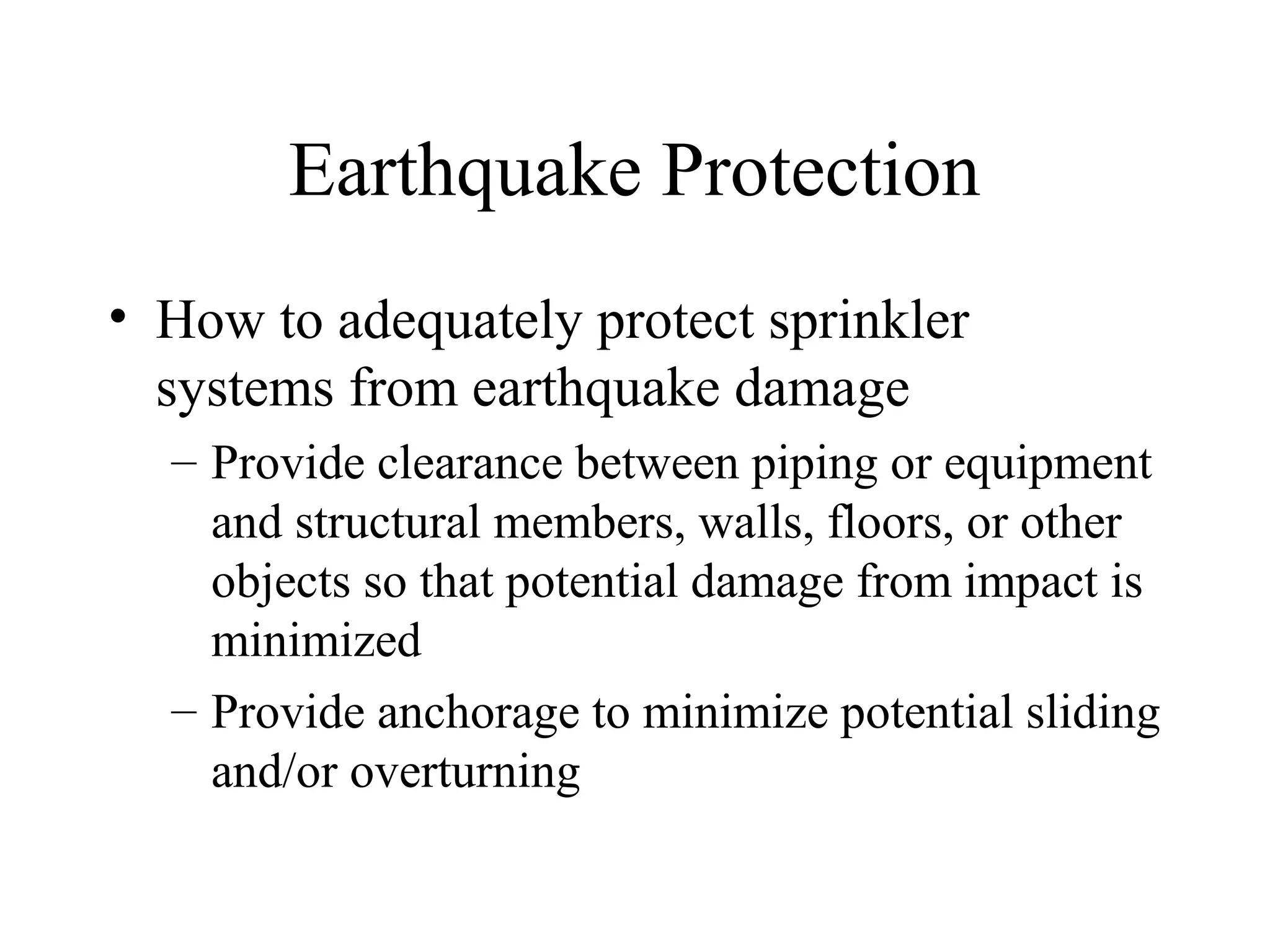 Earthquake Protection
• How to adequately protect sprinkler
systems from earthquake damage
– Provide clearance between piping or equipment
and structural members, walls, floors, or other
objects so that potential damage from impact is
minimized
– Provide anchorage to minimize potential sliding
and/or overturning
 