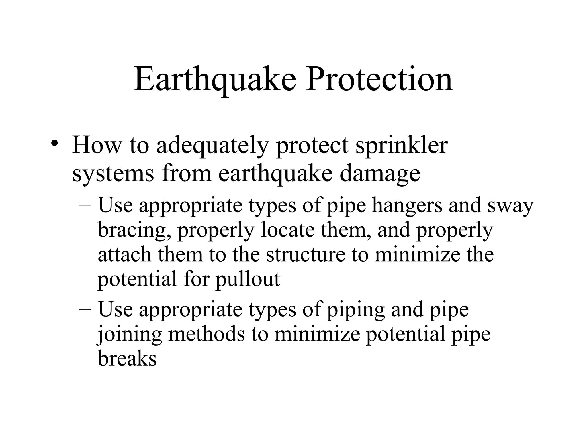 Earthquake Protection
• How to adequately protect sprinkler
systems from earthquake damage
– Use appropriate types of pipe hangers and sway
bracing, properly locate them, and properly
attach them to the structure to minimize the
potential for pullout
– Use appropriate types of piping and pipe
joining methods to minimize potential pipe
breaks
 