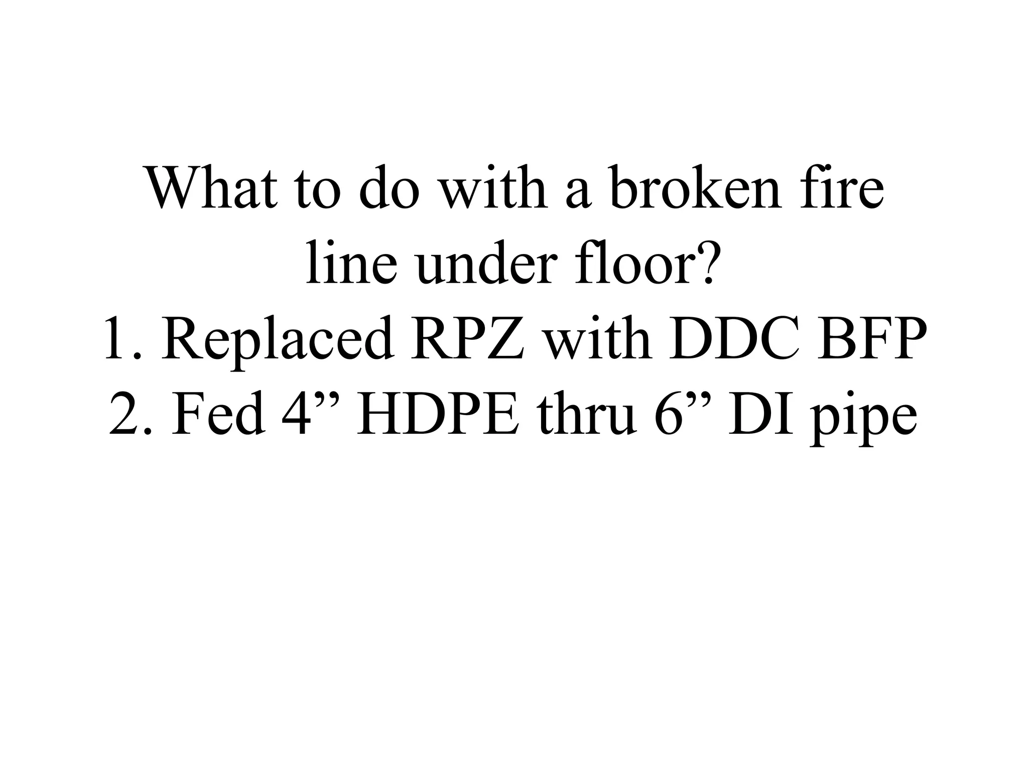 What to do with a broken fire
line under floor?
1. Replaced RPZ with DDC BFP
2. Fed 4” HDPE thru 6” DI pipe
 