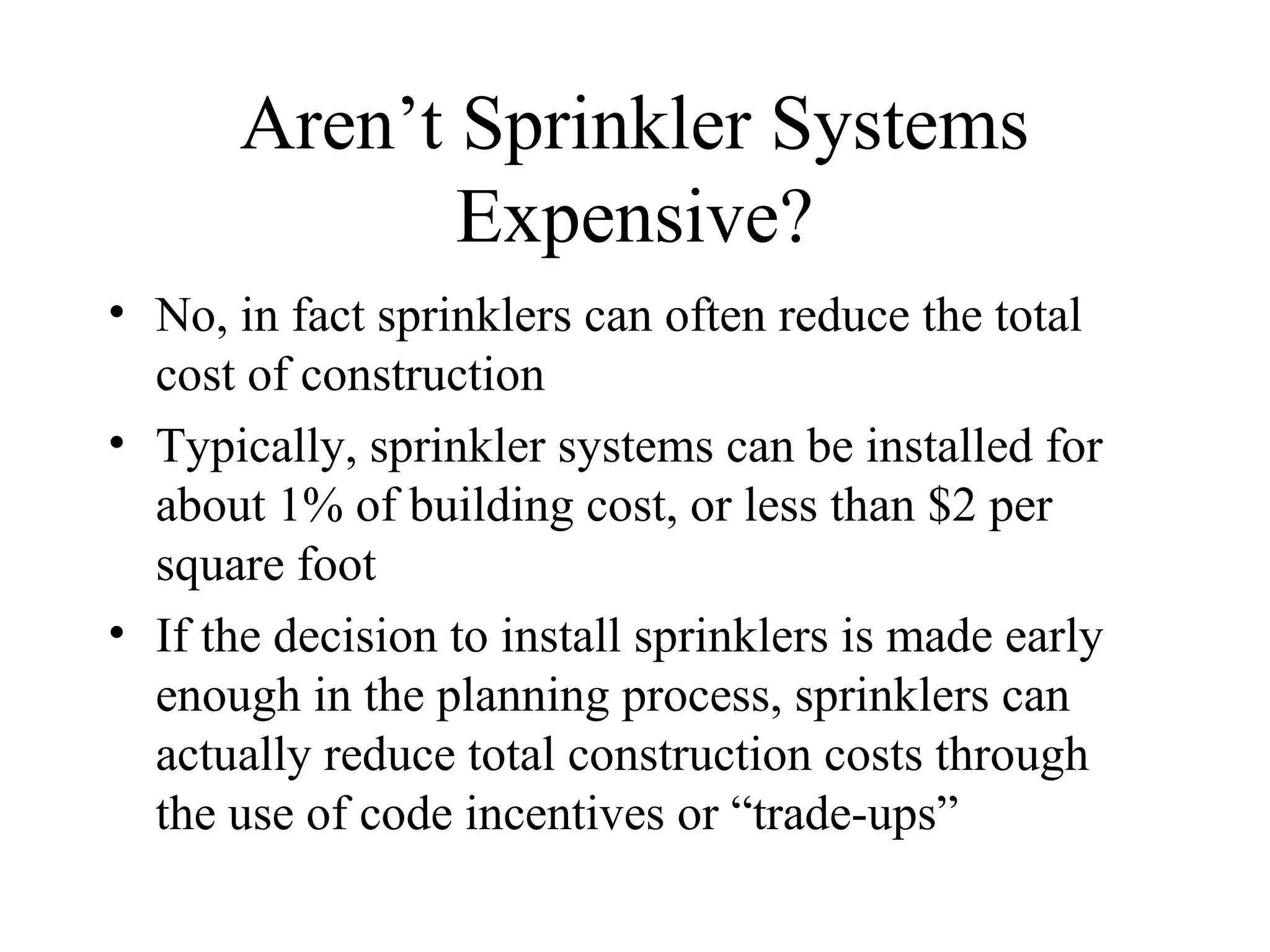 Aren’t Sprinkler Systems
Expensive?
• No, in fact sprinklers can often reduce the total
cost of construction
• Typically, sprinkler systems can be installed for
about 1% of building cost, or less than $2 per
square foot
• If the decision to install sprinklers is made early
enough in the planning process, sprinklers can
actually reduce total construction costs through
the use of code incentives or “trade-ups”
 