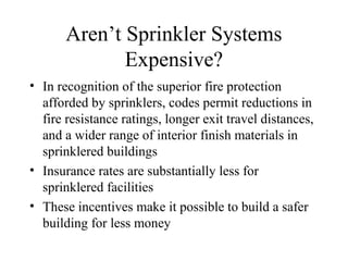Aren’t Sprinkler Systems
Expensive?
• In recognition of the superior fire protection
afforded by sprinklers, codes permit reductions in
fire resistance ratings, longer exit travel distances,
and a wider range of interior finish materials in
sprinklered buildings
• Insurance rates are substantially less for
sprinklered facilities
• These incentives make it possible to build a safer
building for less money
 