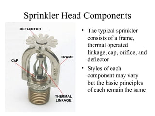Sprinkler Head Components
• The typical sprinkler
consists of a frame,
thermal operated
linkage, cap, orifice, and
deflector
• Styles of each
component may vary
but the basic principles
of each remain the same
 