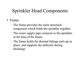 Sprinkler Head Components
• Frame
– The frame provides the main structural
component which holds the sprinkler together.
– The water supply pipe connects to the sprinkler
at the base of the frame
– The frame holds the thermal linkage and cap in
place, and supports the deflector during
discharge
 