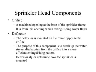 Sprinkler Head Components
• Orifice
– A machined opening at the base of the sprinkler frame
– It is from this opening which extinguishing water flows
• Deflector
– The deflector is mounted on the frame opposite the
orifice
– The purpose of this component is to break up the water
stream discharging from the orifice into a more
efficient extinguishing pattern
– Deflector styles determine how the sprinkler is
mounted
 
