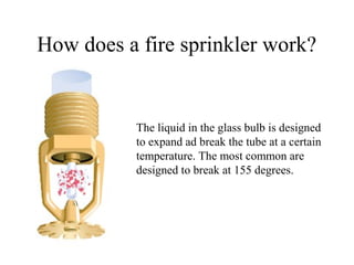How does a fire sprinkler work?
The liquid in the glass bulb is designed
to expand ad break the tube at a certain
temperature. The most common are
designed to break at 155 degrees.
 