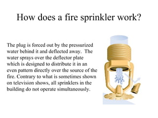 How does a fire sprinkler work?
The plug is forced out by the pressurized
water behind it and deflected away. The
water sprays over the deflector plate
which is designed to distribute it in an
even pattern directly over the source of the
fire. Contrary to what is sometimes shown
on television shows, all sprinklers in the
building do not operate simultaneously.
 