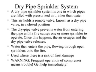 Dry Pipe Sprinkler System
• A dry pipe sprinkler system is one in which pipes
are filled with pressurized air, rather than water
• This air holds a remote valve, known as a dry pipe
valve, in a closed position
• The dry-pipe valve prevents water from entering
the pipe until a fire causes one or more sprinkler to
operate. Once this happens, the air escapes and the
dry pipe valve releases.
• Water then enters the pipe, flowing through open
sprinklers onto the fire.
• Used where there is a risk of frost damage
• WARNING: Frequent operation of compressor
means trouble! Get help immediately!
 
