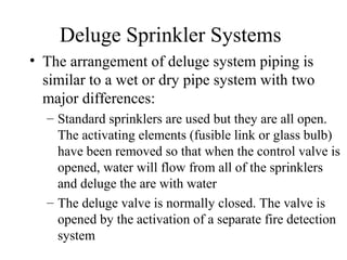 Deluge Sprinkler Systems
• The arrangement of deluge system piping is
similar to a wet or dry pipe system with two
major differences:
– Standard sprinklers are used but they are all open.
The activating elements (fusible link or glass bulb)
have been removed so that when the control valve is
opened, water will flow from all of the sprinklers
and deluge the are with water
– The deluge valve is normally closed. The valve is
opened by the activation of a separate fire detection
system
 
